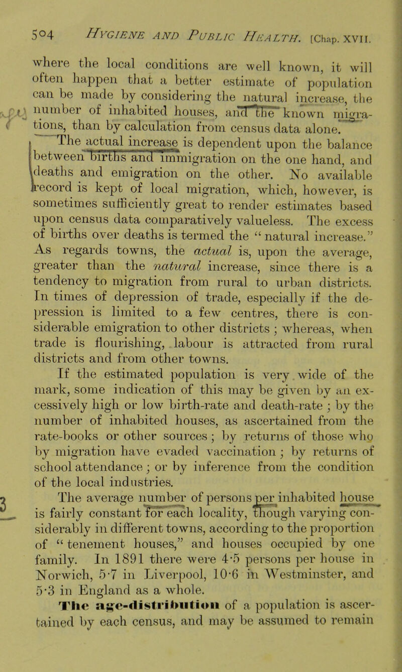 where the local conditions are well known, it will often happen that a better estimate of population can be made by considering the natural increase, the number of inhabited houses, and the known migra- tions, than by calculation from census data alone. I The actual increase is dependent upon the balance between births and immigration on the one hand, and Ideaths and emigration on the other. No available Jrecord is kept of local migration, which, however, is sometimes sufficiently great to render estimates based upon census data comparatively valueless. The excess of births over deaths is termed the  natural increase. As regards towns, the actual is, upon the average, greater than the natural increase, since there is a tendency to migration from rural to urban districts. In times of depression of trade, especially if the de- pression is limited to a few centres, there is con- siderable emigration to other districts ; whereas, when trade is flourishing, labour is attracted from rural districts and from other towns. If the estimated population is very wide of the mark, some indication of this may be given by an ex- cessively high or low birth-rate and death-rate ; by the number of inhabited houses, as ascertained from the rate-books or other sources ; by returns of those who by migration have evaded vaccination ; by returns of school attendance; or by inference from the condition of the local industries. The average number of persons per inhabited house is fairly constant for each locality, though varying con- siderably in different towns, according to the proportion of  tenement houses, and houses occupied by one family. In 1891 there were 4#5 persons per house in Norwich, 5*7 in Liverpool, 106 hi Westminster, and 5'3 in England as a whole. The age-distrituition of a population is ascer- tained by each census, and may be assumed to remain