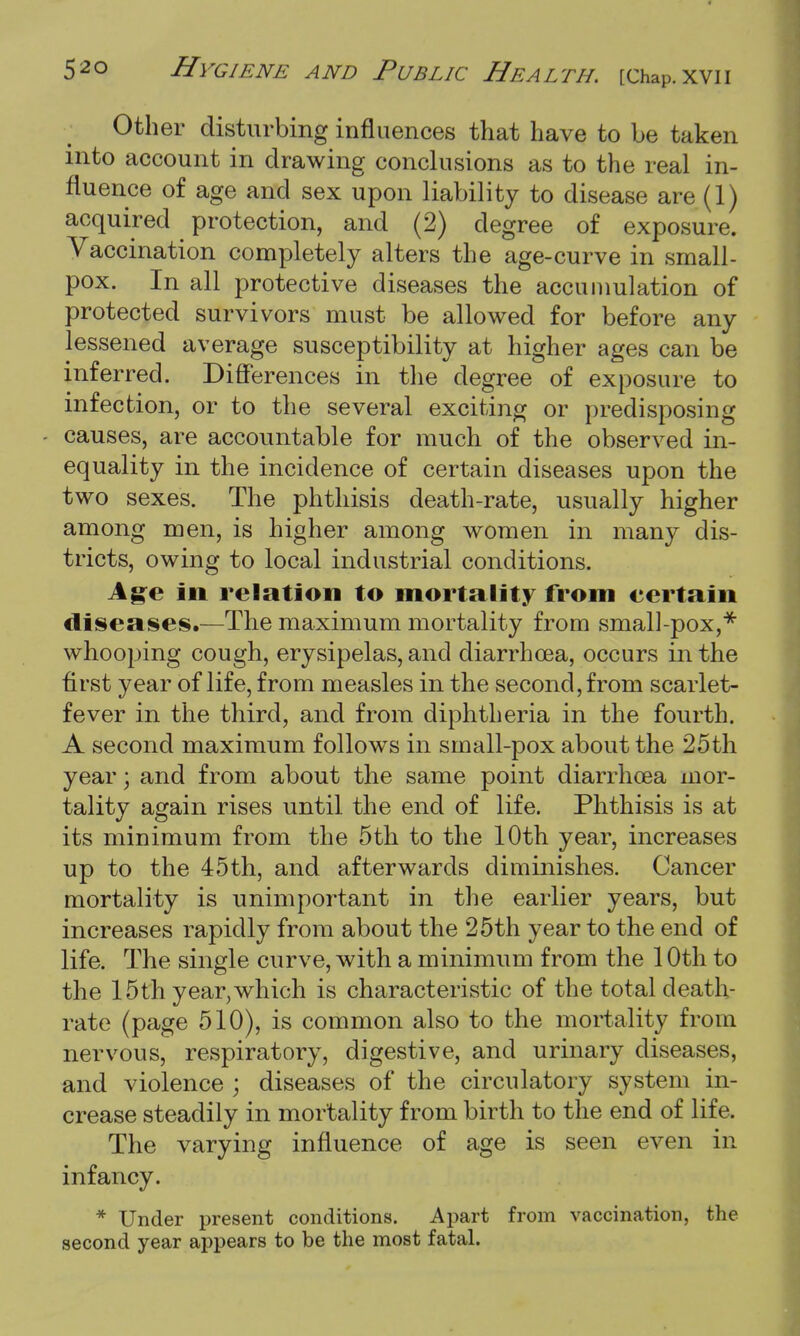 Other disturbing influences that have to be taken into account in drawing conclusions as to the real in- fluence of age and sex upon liability to disease are (1) acquired ^ protection, and (2) degree of exposure. Vaccination completely alters the age-curve in small- pox. In all protective diseases the accumulation of protected survivors must be allowed for before any lessened average susceptibility at higher ages can be inferred. Differences in the degree of exposure to infection, or to the several exciting or predisposing - causes, are accountable for much of the observed in- equality in the incidence of certain diseases upon the two sexes. The phthisis death-rate, usually higher among men, is higher among women in many dis- tricts, owing to local industrial conditions. Age in relation to mortality from certain diseases.—The maximum mortality from small-pox,* whooping cough, erysipelas, and diarrhoea, occurs in the first year of life, from measles in the second, from scarlet- fever in the third, and from diphtheria in the fourth. A second maximum follows in small-pox about the 25th year; and from about the same point diarrhoea mor- tality again rises until the end of life. Phthisis is at its minimum from the 5th to the 10th year, increases up to the 45th, and afterwards diminishes. Cancer mortality is unimportant in the earlier years, but increases rapidly from about the 25th year to the end of life. The single curve, with a minimum from the 10th to the 15th year,which is characteristic of the total death- rate (page 510), is common also to the mortality from nervous, respiratory, digestive, and urinary diseases, and violence ; diseases of the circulatory system in- crease steadily in mortality from birth to the end of life, The varying influence of age is seen even in infancy. * Under present conditions. Apart from vaccination, the second year appears to be the most fatal.