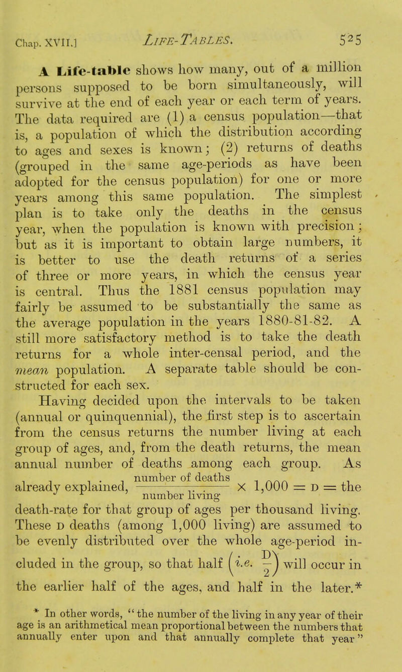 A Life-table shows how many, out of a million persons supposed to be born simultaneously, will survive at the end of each year or each term of years. The data required are (1) a census population—that is, a population of which the distribution according to ages and sexes is known; (2) returns of deaths (grouped in the same age-periods as have been adopted for the census population) for one or more years among this same population. The simplest plan is to take only the deaths in the census year, when the population is known with precision; but as it is important to obtain large numbers, it is better to use the death returns of a series of three or more years, in which the census year is central. Thus the 1881 census population may fairly be assumed to be substantially the same as the average population in the years 1880-81-82. A still more satisfactory method is to take the death returns for a whole inter-censal period, and the mean population. A separate table should be con- structed for each sex. Having decided upon the intervals to be taken (annual or quinquennial), the first step is to ascertain from the census returns the number living at each group of ages, and, from the death returns, the mean annual number of deaths among each group. As -i . i number of deaths already explained, ——'-—— X 1,000 = d = the ° number living* death-rate for that group of ages per thousand living. These d deaths (among 1,000 living) are assumed to be evenly distributed over the whole age-period in- cluded in the group, so that half {i&t — ^ will occur in the earlier half of the ages, and half in the later.** * In other words,  the number of the living in any year of their age is an arithmetical mean proportional between the numbers that annually enter upon and that annually complete that year