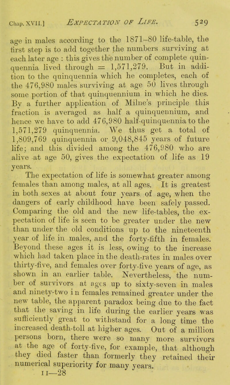 age in males according to the 1871-80 life-table, the first step is to add together the numbers surviving at each later age : this gives the number of complete quin- quennia lived thr ough = 1,571,279. But in addi- tion to the quinquennia which he completes, each of the 476,980 males surviving at age 50 lives through some portion of that quinquennium in which he dies. By a further application of Milne's principle this fraction is averaged as half a quinquennium, and hence we have to add 476,980 half-quinquennia to the 1,571,279 quinquennia. We thus get a total of 1,809,769 quinquennia or 9,048,845 years of future life; and this divided among the 476,980 who are alive at age 50, gives the expectation of life as 19 years. The expectation of life is somewhat greater among females than among males, at all ages. It is greatest in both sexes at about four years of age, when the dangers of early childhood have been safely passed. Comparing the old and the new life-tables, the ex- pectation of life is seen to be greater under the new than under the old conditions up to the nineteenth year of life in males, and the forty-fifth in females. Beyond these ages it is less, owing to the increase which bad taken place in the death-rates in males over thirty-five, and females over forty-five years of age, as shown in an earlier table. Nevertheless, the num- ber of survivors at ages up to sixty-seven in males and ninety-two i n females remained greater under the new table, the apparent paradox being due to the fact that the saving in life during the earlier years was sufficiently great to withstand for a long time the increased death-toll at higher ages. Out of a million persons born, there were so many more survivors at the age of forty-five, for example, that although they died faster than formerly they retained their numerical superiority for many years. u—28