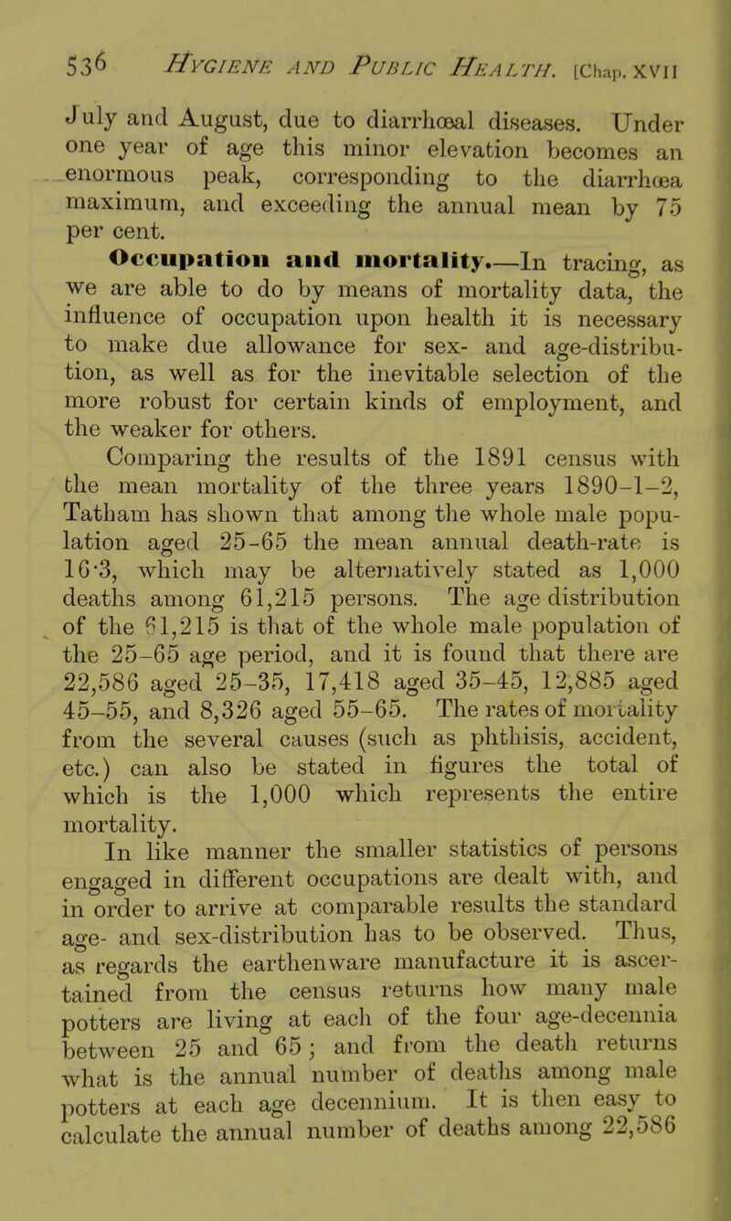 July and August, due to diarrhceal diseases. Under one year of age this minor elevation becomes an enormous peak, corresponding to the diarrhcea maximum, and exceeding the annual mean by 75 per cent. Occupation and mortality.—In tracing, as we are able to do by means of mortality data, the influence of occupation upon health it is necessary to make due allowance for sex- and age-distribu- tion, as well as for the inevitable selection of the more robust for certain kinds of employment, and the weaker for others. Comparing the results of the 1891 census with the mean mortality of the three years 1890-1-2, Tatham has shown that among the whole male popu- lation aged 25-65 the mean annual death-rate is 16*3, which may be alternatively stated as 1,000 deaths among 61,215 persons. The age distribution of the 61,215 is that of the whole male population of the 25-65 age period, and it is found that there are 22,586 aged 25-35, 17,418 aged 35-45, 12,885 aged 45-55, and 8,326 aged 55-65. The rates of mortality from the several causes (such as phthisis, accident, etc.) can also be stated in figures the total of which is the 1,000 which represents the entire mortality. In like manner the smaller statistics of persons engaged in different occupations are dealt with, and in order to arrive at comparable results the standard age- and sex-distribution has to be observed. Thus, as regards the earthenware manufacture it is ascer- tained from the census returns how many male potters are living at each of the four age-decennia between 25 and 65; and from the death returns what is the annual number of deaths among male potters at each age decennium. It is then easy to calculate the annual number of deaths among 22,586