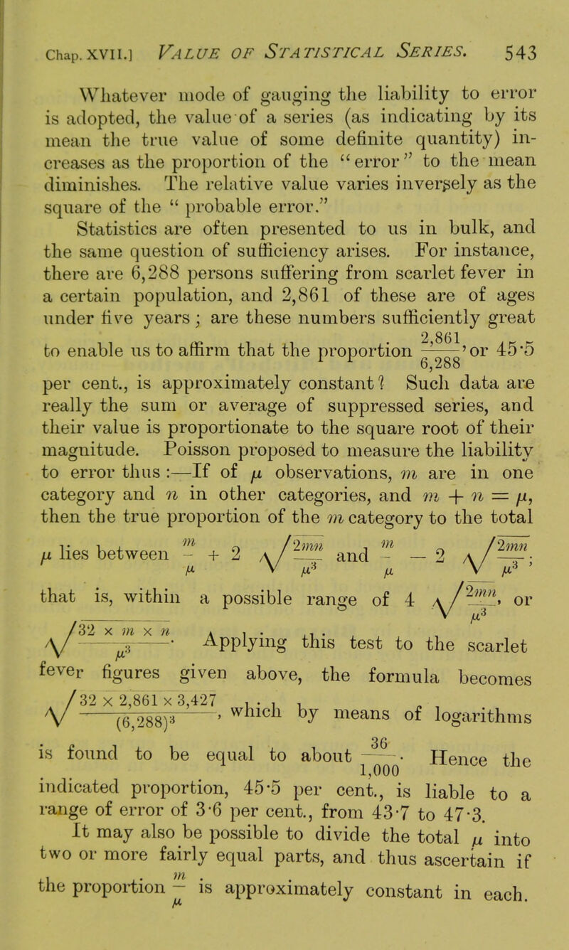 Whatever mode of gauging the liability to error is adopted, the value of a series (as indicating by its mean the true value of some definite quantity) in- creases as the proportion of the error to the mean diminishes. The relative value varies inversely as the square of the  probable error. Statistics are often presented to us in bulk, and the same question of sufficiency arises. For instance, there are 6,288 persons suffering from scarlet fever in a certain population, and 2,861 of these are of ages under rive years; are these numbers sufficiently great 2 861 to enable us to affirm that the proportion ——'or 45*5 6,288 per cent., is approximately constants Such data are really the sum or average of suppressed series, and their value is proportionate to the square root of their magnitude. Poisson proposed to measure the liability to error thus :—If of fx observations, m are in one category and n in other categories, and m + n = ji, then the true proportion of the m category to the total F lies between - + 2 a/*^ and - - 2 a/^ that is, within a possible range of 4 \/2nn^ or V * T X  ^P^g this test to the scarlet n A1 fever figures given above, the formula becomes /32 x 2,861 x 3,427 , . , . V (6,288)* ' hy means of iogarithms 36 is found to be equal to about • Hence the 1^000 indicated proportion, 45*5 per cent., is liable to a range of error of 3*6 per cent., from 43*7 to 47*3. It may also be possible to divide the total ll into two or more fairly equal parts, and thus ascertain if the proportion - is approximately constant in each. A*