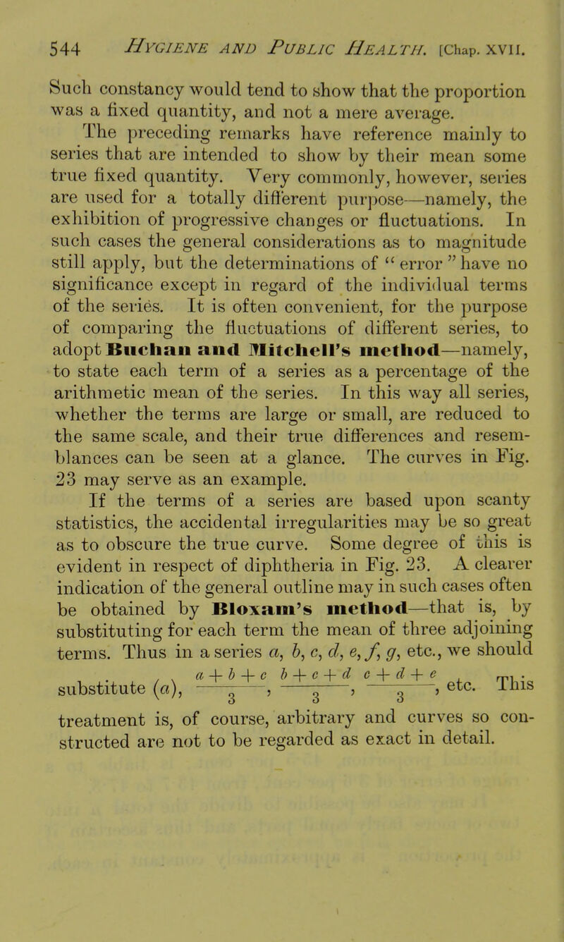 Such constancy would tend to show that the proportion was a fixed quantity, and not a mere average. The preceding remarks have reference mainly to series that are intended to show by their mean some true fixed quantity. Very commonly, however, series are used for a totally different purpose—namely, the exhibition of progressive changes or fluctuations. In such cases the general considerations as to magnitude still apply, but the determinations of  error have no significance except in regard of the individual terms of the series. It is often convenient, for the purpose of comparing the fluctuations of different series, to adopt Biictian and Mitchell's method—namely, to state each term of a series as a percentage of the arithmetic mean of the series. In this way all series, whether the terms are large or small, are reduced to the same scale, and their true differences and resem- blances can be seen at a glance. The curves in Fig. 23 may serve as an example. If the terms of a series are based upon scanty statistics, the accidental irregularities may be so great as to obscure the true curve. Some degree of this is evident in respect of diphtheria in Fig. 23. A clearer indication of the general outline may in such cases often be obtained by Bloxam's method—that is, by substituting for each term the mean of three adjoining terms. Thus in a series a, 6, c, d, e,ff g, etc., we should substitute (a), \ , ^ , 3 , etc. This treatment is, of course, arbitrary and curves so con- structed are not to be regarded as exact in detail.