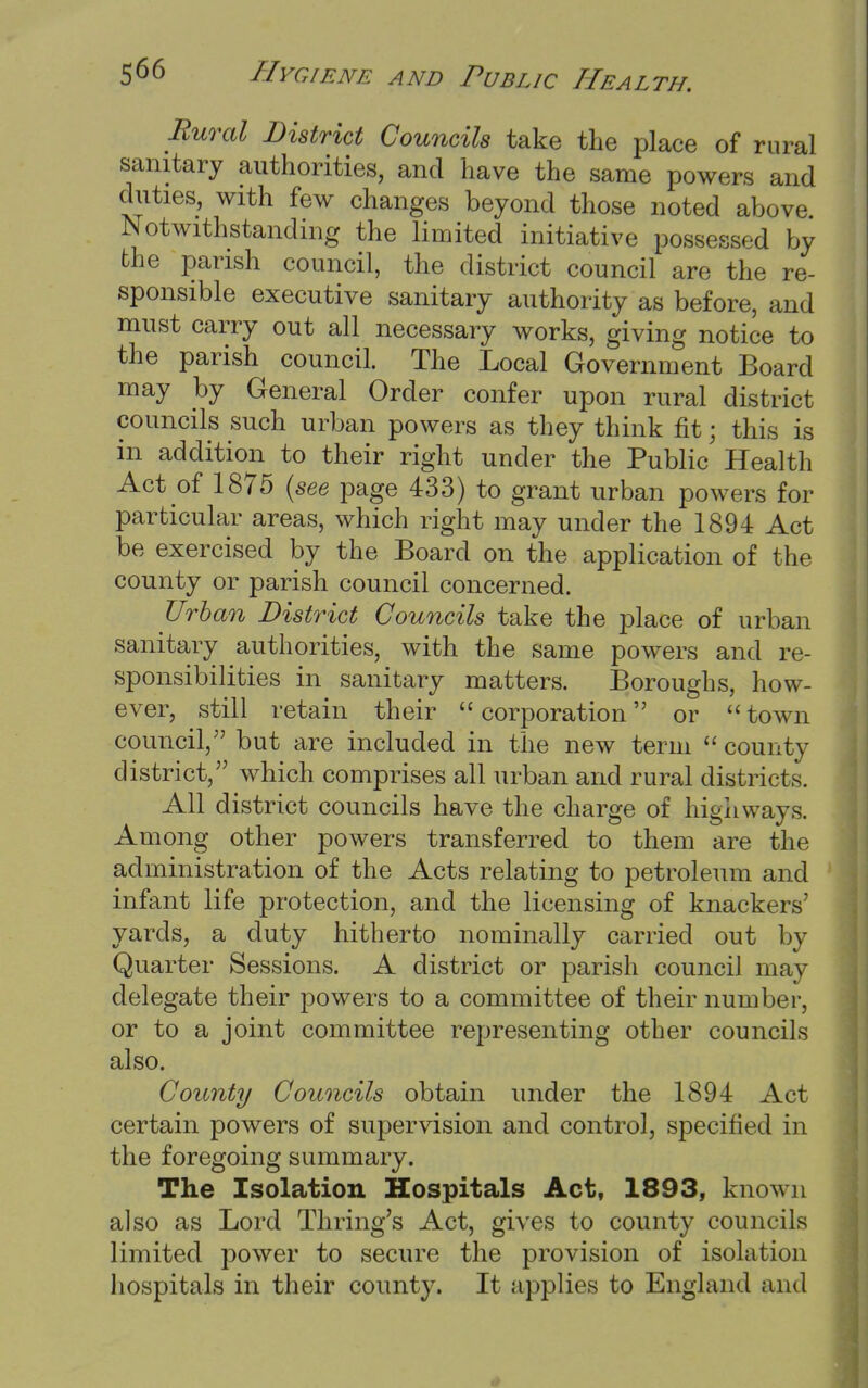 Rural District Councils take the place of rural sanitary authorities, and have the same powers and duties, with few changes beyond those noted above Notwithstanding the limited initiative possessed by the parish council, the district council are the re- sponsible executive sanitary authority as before, and must carry out all necessary works, giving notice to the parish council. The Local Government Board may by General Order confer upon rural district councils such urban powers as they think fit; this is in addition to their right under the Public Health Act of 1875 (see page 433) to grant urban powers for particular areas, which right may under the 1894 Act be exercised by the Board on the application of the county or parish council concerned. Urban District Councils take the place of urban sanitary authorities, with the same powers and re- sponsibilities in sanitary matters. Boroughs, how- ever, still retain their corporation or town council, but are included in the new term county district, which comprises all urban and rural districts. All district councils have the charge of highways. Among other powers transferred to them are the administration of the Acts relating to petroleum and infant life protection, and the licensing of knackers' yards, a duty hitherto nominally carried out by Quarter Sessions. A district or parish council may delegate their powers to a committee of their number, or to a joint committee representing other councils also. County Councils obtain under the 1894 Act certain powers of supervision and control, specified in the foregoing summary. The Isolation Hospitals Act, 1893, known also as Lord Thring's Act, gives to county councils limited power to secure the provision of isolation hospitals in their county. It applies to England and