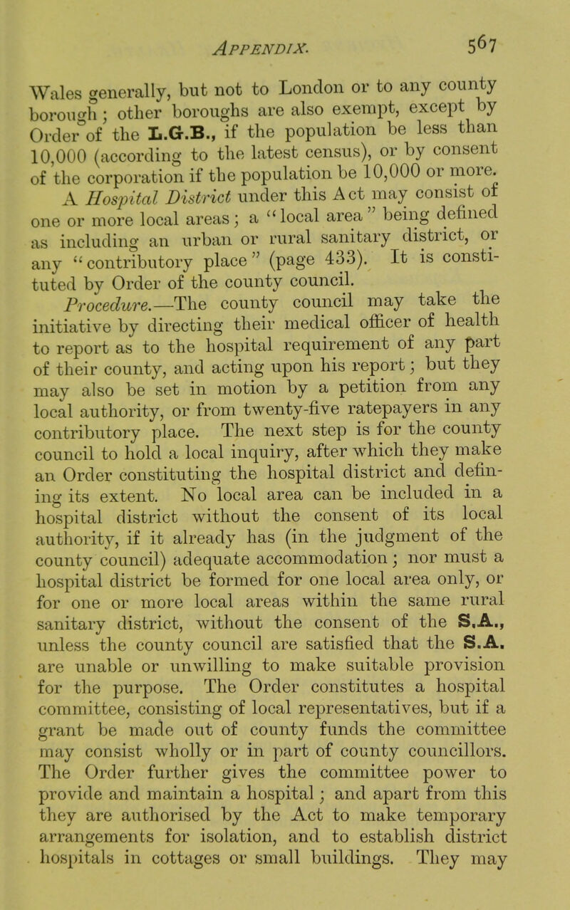 Wales generally, but not to London or to any county borough J other boroughs are also exempt, except by Order°of the L.G.B., if the population be less than 10 000 (according to the latest census), or by consent of the corporation if the population be 10,000 or more. A Hospital District under this Act may consist ot one or more local areas; a  local area  being defined as including an urban or rural sanitary district, or any contributory place (page 433). It is consti- tuted by Order of the county council. Procedure.—The county council may take the initiative by directing their medical officer of health to report as to the hospital requirement of any part of their county, and acting upon his report; but they may also be set in motion by a petition from any local authority, or from twenty-five ratepayers in any contributory place. The next step is for the county council to hold a local inquiry, after which they make an Order constituting the hospital district and defin- ing its extent. No local area can be included in a hospital district without the consent of its local authority, if it already has (in the judgment of the county council) adequate accommodation; nor must a hospital district be formed for one local area only, or for one or more local areas within the same rural sanitary district, without the consent of the S.A., unless the county council are satisfied that the S.A. are unable or unwilling to make suitable provision for the purpose. The Order constitutes a hospital committee, consisting of local representatives, but if a grant be made out of county funds the committee may consist wholly or in part of county councillors. The Order further gives the committee power to provide and maintain a hospital; and apart from this they are authorised by the Act to make temporary arrangements for isolation, and to establish district hospitals in cottages or small buildings. They may