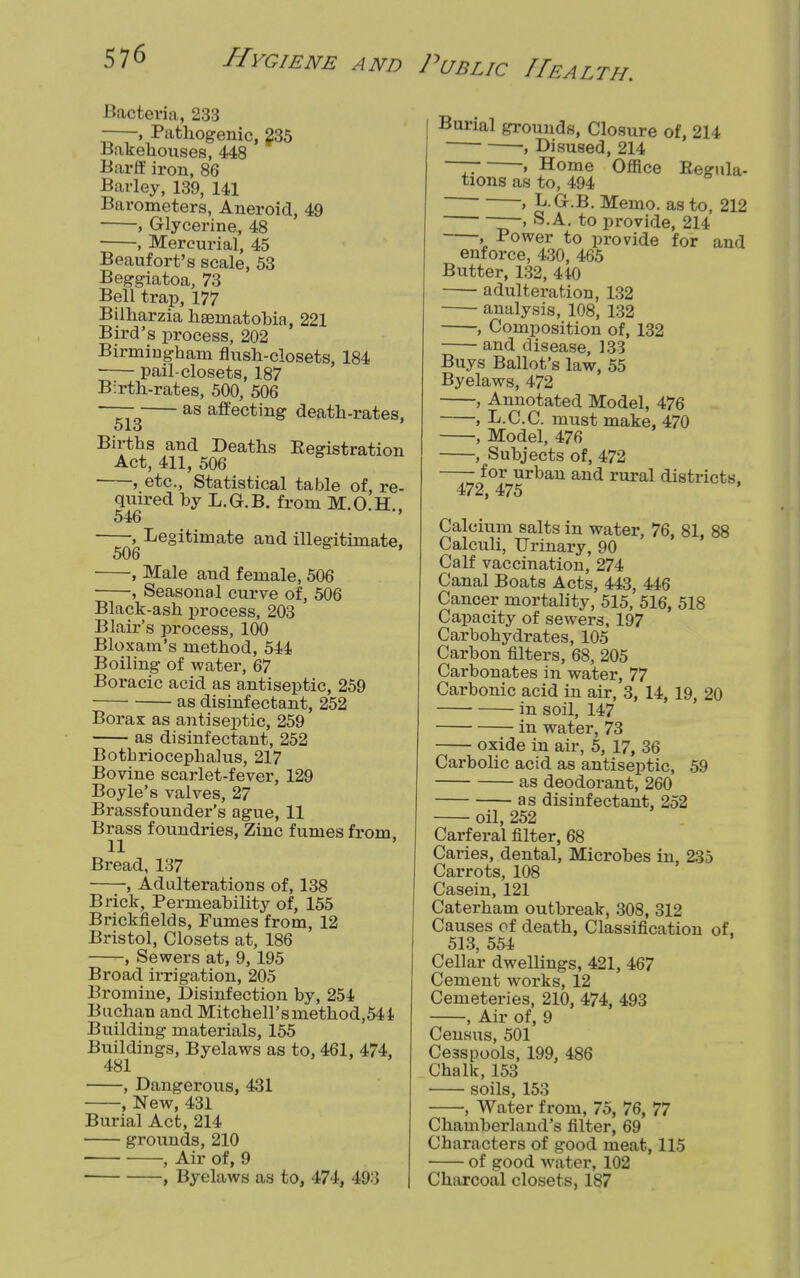 Bacteria, 233 —.Pathogenic, 235 Bakehouses, 448 Barff iron, 86 Barley, 139, 141 Barometers, Aneroid, 49 , Glycerine, 48 , Mercurial, 45 Beaufort's scale, 53 Beggiatoa, 73 Bell trap, 177 Bilharzia haematobia, 221 Bird's process, 202 Birmingham flush-closets, 184 pail-closets, 187 Birth-rates, 500, 506 — as affecting death-rates, Births and Deaths Registration Act, 411, 506 , etc., Statistical table of, re- quired by L.G.B. from M.O.H., 546 Legitimate and illegitimate, , Male and female, 506 , Seasonal curve of, 506 Black-ash process, 203 Blair's process, 100 Bloxam's method, 544 Boiling of water, 67 Boracic acid as antiseptic, 259 as disinfectant, 252 Borax as antiseptic, 259 as disinfectant, 252 Botbriocephalus, 217 Bovine scarlet-fever, 129 Boyle's valves, 27 Brassfounder's ague, 11 Brass foundries, Zinc fumes from 11 Bread, 137 , Adulterations of, 138 Brick, Permeability of, 155 Brickfields, Fumes from, 12 Bristol, Closets at, 186 , Sewers at, 9,195 Broad irrigation, 205 Bromine, Disinfection by, 254 Buchan and Mitchell'sinethod,544 Building materials, 155 Buildings, Byelaws as to, 461, 474, 481 , Dangerous, 431 , New, 431 Burial Act, 214 grounds, 210 , Air of, 9 , Byelaws as to, 474, 493 Burial grounds, Closure of, 214 , Disused, 214 ~ » Home Office Regula- tions as to, 494 > L.G.B. Memo, as to, 212 > S.A. to provide, 214 , Power to provide for and enforce, 430, 465 Butter, 132, 440 adulteration, 132 analysis, 108, 132 , Composition of, 132 and disease, 133 Buys Ballot's law, 55 Byelaws, 472 , Annotated Model, 476 , L.C.C. must make, 470 , Model, 476 , Subjects of, 472 —- for urban and rural districts, 472, 475 Calcium salts in water, 76, 81, 88 Calculi, Urinary, 90 Calf vaccination, 274 Canal Boats Acts, 443, 446 Cancer mortality, 515, 516, 518 Capacity of sewers, 197 Carbohydrates, 105 Carbon filters, 68, 205 Carbonates in water, 77 Carbonic acid in air, 3, 14, 19, 20 in soil, 147 in water, 73 oxide in air, 5, 17, 36 Carbolic acid as antiseptic, 59 as deodorant, 260 as disinfectant, 252 oil, 252 Carferal filter, 68 Caries, dental, Microbes in, 235 Carrots, 108 Casein, 121 Caterham outbreak, 308, 312 Causes of death, Classification of, 513, 554 Cellar dwellings, 421, 467 Cement works, 12 Cemeteries, 210, 474, 493 , Air of, 9 Census, 501 Ce3spools, 199, 486 Chalk, 153 soils, 153 , Water from, 75, 76, 77 Chamberland's filter, 69 Characters of good meat, 115 of good water, 102 Charcoal closets, 187