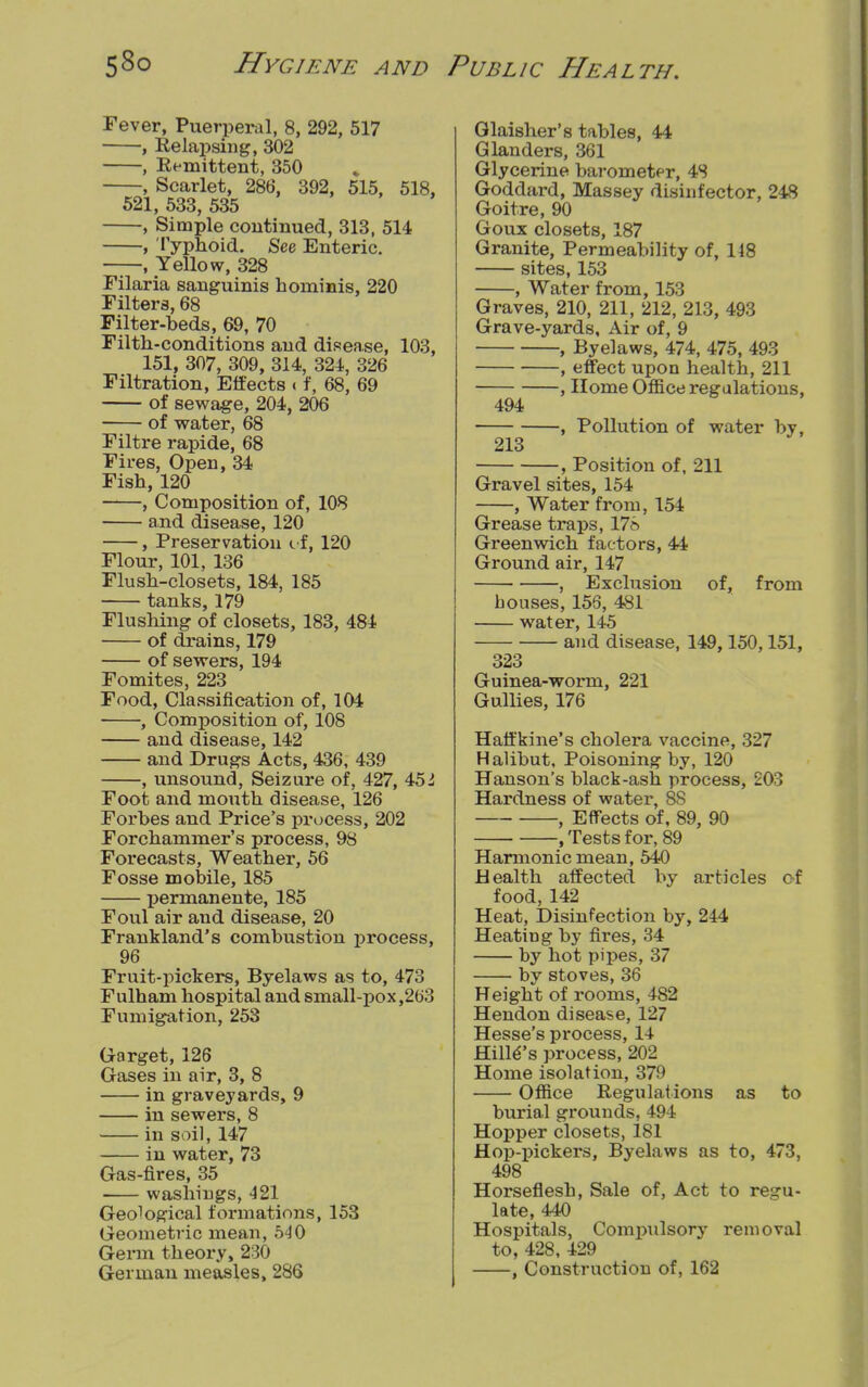 Fever, Puerperal, 8, 292, 517 , Relapsing, 302 , Remittent, 350 , Scarlet, 286, 392, 515, 518, 521, 533, 535 , Simple continued, 313, 514 , Typhoid. See Enteric. , Yellow, 328 Filaria sanguinis hominis, 220 Filters, 68 Filter-beds, 69, 70 Filth-conditions and disease, 103, 151, 307, 309, 314, 324, 326 Filtration, Effects c f, 68, 69 of sewage, 204, 206 of water, 68 Filtre rapide, 68 Fires, Open, 34 Fish, 120 , Composition of, 108 and disease, 120 , Preservation if, 120 Flour, 101, 136 Flush-closets, 184, 185 tanks, 179 Flushing of closets, 183, 484 of drains, 179 of sewers, 194 Fomites, 223 Food, Classification of, 104 , Composition of, 108 and disease, 142 and Drugs Acts, 436, 439 , unsound, Seizure of, 427, 451 Foot and inouth disease, 126 Forbes and Price's process, 202 Forchammer's process, 98 Forecasts, Weather, 56 Fosse mobile, 185 permanente, 185 Foul air and disease, 20 Frankland's combustion process, 96 Fruit-pickers, Byelaws as to, 473 Fulham hospital and small-pox,263 Fumigation, 253 Garget, 126 Gases in air, 3, 8 in graveyards, 9 in sewers, 8 in soil, 147 in water, 73 Gas-fires, 35 washings, 421 Geo^gical formations, 153 Geometric mean, 540 Germ theoi'y, 230 German measles, 286 Glaisher's tables, 44 Glanders, 361 Glycerine barometf r, 48 Goddard, Massey disinfector, 248 Goitre, 90 Goux closets, 187 Granite, Permeability of, 148 sites, 153 , Water from, 153 Graves, 210, 211, 212, 213, 493 Grave-yards, Air of, 9 , Byelaws, 474, 475, 493 , effect upon health, 211 -, Home Office regulations, 494 213 -, Pollution of water by, -, Position of, 211 Gravel sites, 154 , Water from, 154 Grease traps, 178 Greenwich factors, 44 Ground air, 147 , Exclusion of, from houses, 153, 481 water, 145 and disease, 149,150,151, 323 Guinea-worm, 221 Gullies, 176 Haffkine's cholera vaccine, 327 Halibut, Poisoning by, 120 Hanson's black-ash process, 203 Hardness of water, 8S , Effects of, 89, 90 , Tests for, 89 Harmonic mean, 540 Health affected by articles of food, 142 Heat, Disinfection by, 244 Heating by fires, 34 by hot pipes, 37 by stoves, 36 Height of rooms, 482 Hendon disease, 127 Hesse's process, 14 Hilles process, 202 Home isolation, 379 Office Regulations as to burial grounds, 494 Hopper closets, 181 Hop-pickers, Byelaws as to, 473, 498 Horseflesh, Sale of, Act to regu- late, 440 Hospitals, Compulsory removal to, 428, 429 , Construction of, 162
