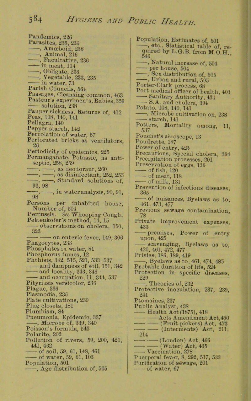 Pandemics, 226 Parasites, 235, 238 , Amceboid, 236 , Animal, 216 , Facultative, 236 in meat, 114 , Obligate, 236 , Vegetable, 233, 235 in water, 73 Parish Councils, 564 Passages, Cleansing common, 463 Pasteur's experiments, Rabies, 359 solution, 238 Pauper sickness, Returns of, 412 Peas, 108, 140, 141 Pellagra, 140 Pepper starch, 142 Percolation of water, 57 Perforated bricks as ventilators, 26 Periodicity of epidemics, 225 Permanganate, Potassic, as anti- septic, 258, 259 , , as deodorant, 260 , , as disinfectant, 252, 253 , , Standard solutions of, 93, 98 , , iu water analysis, 90, 91, 98 Persons per inhabited house, Number of, 501 Pertussis. See Whooping Cougb. Pettenkofer's met bod, 14, 15 observations on cholera, 150, 323 on enteric fever, 149, 306 Phagocytes, 233 Phosphates iu water, 81 Phosphorus fumes, 12 Phthisis, 342, 515, 521, 533, 537 and dampness of soil, 151, 342 and locality, 343, 346 and occupation, 11, 344, 537 Pityriasis versicolor, 236 Plague, 336 Plasmodia, 236 Plate cultivations, 239 Plug closets, 181 Plumbism, 84 Pneumonia, Epidemic, 337 , Microbe of, 339, 340 Poisson's formula, 543 Polarite, 202 Pollution of rivers, 59, 200, 421, 441, 462 of soil, 59, 61, 148, 461 of water, 59, 61, 103 Population, 501 , Age distribution of, 505 Population, Estimates of, 501 , etc., Statistical table of, re- quired by L.G.B. from M.O.H. 546 , Natural increase of, 504 per house, 504 , Sex distribution of, 505 , Urban and rural, 505 Porter-Clark process, 68 Port medical officer of health, 403 Sanitary Authority, 431 S.A. and cholera, 394 Potato. 103, 140, 141 , Microbe cultivation on, 238 starch, 141 Potters, Mortality amon?, 11 537 Pouchet's aeroscope, 13 Poudrette, 187 Power of entry, 425 Precautions, Special cholera, 394 Precipitation processes, 201 Preservation of eggs, 136 of fish, 120 of meat, 118 of milk, 131 Prevention of infectious diseases, 365 of nuisances, Byelaws as to, 461, 473, 477 Previous sewage contamination. 78 Private improvement expenses. 433 premises, Power of entry upon, 425 scavenging, Byelaws as to, 420, 461, 472, 477 Privies, 186, 189, 419 , Byelaws as to, 461, 474, 485 Probable duration of life, 524 Protection in specific diseases, 229 , Theories of, 232 Protective inoculation, 237, 239, 241 Ptomaines, 237 Public Analyst, 43S Health Act (1875), 418 Acts Amendment Act,460 (Fruit-pickers) Act, 473 (Interments) Act, 211. 214 (London) Act, 466 (Water) Act, 435 Vaccination, 278 Puerperal fever, 8, 292, 517, 533 Purification of sewage, 201 of water, 67