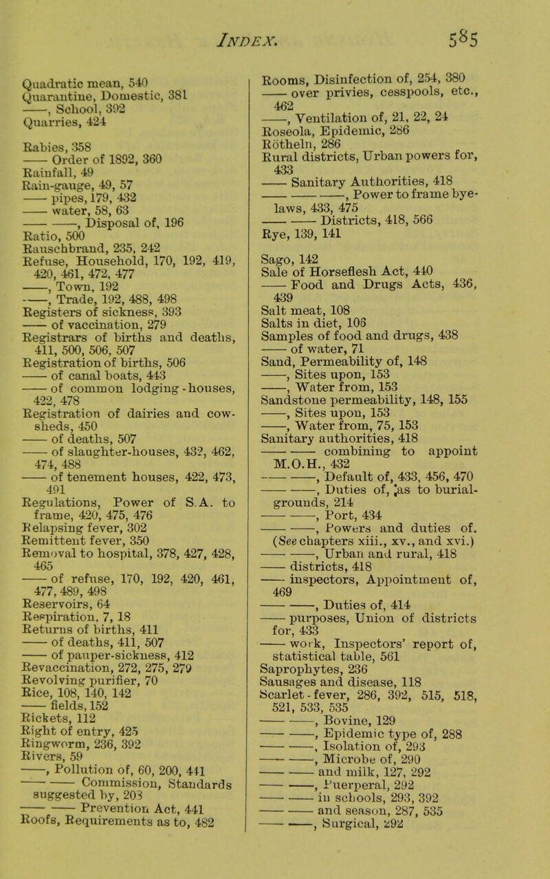 Quadratic mean, 540 Quarantine, Domestic, 381 , School, 392 Quarries, 424 Rabies, 358 Order of 1892, 360 Rainfall, 49 Rain-gauge, 49, 57 pipes, 179, 432 water, 58, 63 , Disposal of, 196 Ratio, 500 Rauschbrand, 235, 242 Refuse, Housebold, 170, 192, 419, 420, 461, 472, 477 , Town, 192 , Trade, 192, 488, 498 Registers of sickness, 393 of vaccination, 279 Registrars of births and deaths, 411, 500, 506, 507 Registration of births, 506 of canal boats, 443 of common lodging-houses, 422, 478 Registration of dairies and cow- sheds, 450 of deaths, 507 of slaughter-houses, 432, 462, 474, 488 of tenement houses, 422, 473, 491 Regulations, Power of S.A. to frame, 420, 475, 476 Relapsing fever, 302 Remittent fever, 350 Removal to hospital, 378, 427, 428, 465 of refuse, 170, 192, 420, 461, 477, 489, 498 Reservoirs, 64 Respiration, 7, 18 Returns of births, 411 of deaths, 411, 507 of pauper-sickness, 412 Revaccination, 272, 275, 279 Revolving purifier, 70 Rice, 108, 140, 142 fields, 152 Rickets, 112 Right of entry, 425 Ringworm, 236, 392 Rivers, 59 , Pollution of, 60, 200, 441 Commission, Standards suggested by, 203 Prevention Act, 441 Roofs, Requirements as to, 482 Rooms, Disinfection of, 254, 380 over privies, cesspools, etc., 462 , Ventilation of, 21, 22, 24 Roseola, Epidemic, 286 Rotheln, 286 Rural districts, Urban powers for, 433 Sanitary Authorities, 418 , Power to frame bye- laws, 433, 475 Districts, 418, 566 Rye, 139, 141 Sago,142 Sale of Horseflesh Act, 440 Food and Drugs Acts, 436, 439 Salt meat, 108 Salts in diet, 106 Samples of food and drugs, 438 of water, 71 Sand, Permeability of, 148 , Sites upon, 153 , Water from, 153 Sandstone permeability, 148, 155 , Sites upon, 153 , Water from, 75,153 Sanitary authorities, 418 combining to appoint M.O.H., 432 , Default of, 433, 456, 470 , Duties of, jas to burial- grounds, 214 , Port, 434 , Powers and duties of. (See chapters xiii., xv., and xvi.) , Urban and rural, 418 districts, 418 inspectors, Appointment of, 469 , Duties of, 414 purposes, Union of districts for, 433 work, Inspectors' report of, statistical table, 561 Saprophytes, 236 Sausages and disease, 118 Scarlet - fever, 286, 392, 515, 518, 521, 533, 535 , Bovine, 129 , Epidemic type of, 288 , Isolation of, 293 , Microbe of, 290 and milk, 127, 292 , Puerperal, 292 in schools, 293, 392 and season, 287, 535 , Surgical, *92