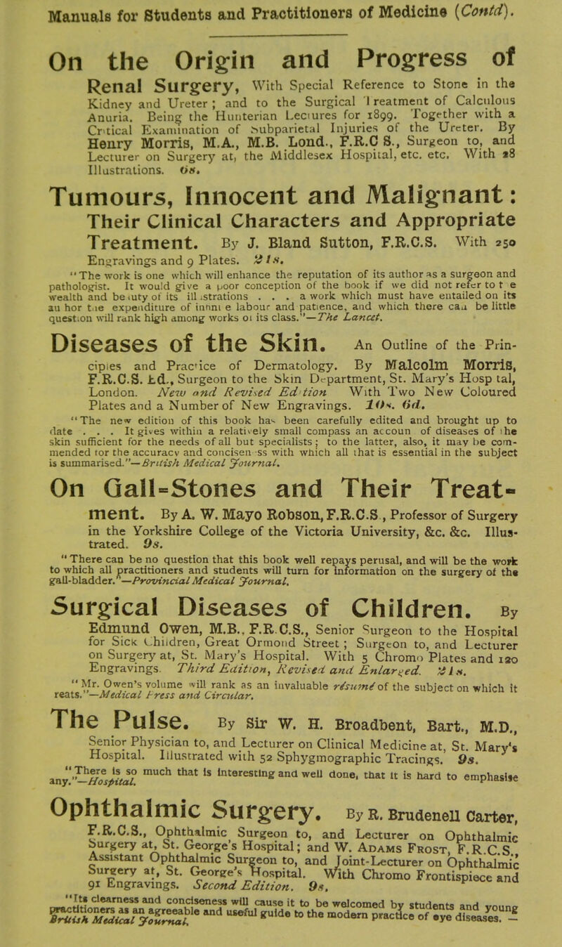 On the Origin and Progress of Renal Surgery, With Special Reference to Stone in the Kidney and Ureter ; and to the Surgical 1 reatment of Calculous Anuria. Being the Hunterian Leciures fori8oo. Togfther with a Critical Examination of hubparietal Injuries of the Ureter. By Henry Morris, M.A., M.B. Lond., F.R.C S., Surgeon to, and Lecturer on Surgery at, the Middlesex Hospital, etc. etc. With »8 Illustrations. Oa. Tumours, Innocent and Malignant: Their Clinical Characters and Appropriate Treatment. By J. Bland Sutton, F.R.C.s. With 250 Engravings and 9 Plates. # / s, The work is one which will enhance the reputation of its author as a surgeon and pathologist. It would give a poor conception of the book if we did not refer to t e wealth and be <ury of its ill .strations ... a work which must have entailed on its au hor tie expenditure of innni e labour and patience, and which there caa belittle question will rank high among works 01 its class.—The Lancet. Diseases of the Skin. An outline 0f the pan- cipies and Prac'ice of Dermatology. By Malcolm Morris, F.R.C.S. hd., Surgeon to the bkin Department, St. Mary's Hosp tal, London. New and Revised Ed Hon With Two New Coloured Plates and a Number of New Engravings. XO*. (id, The new edition of this book ha*- been carefully edited and brought up to date . . . It gives within a relatively small compass an accoun of diseases of ihe skin sufficient for the needs of all but specialists; to the latter, also, it may be com- mended tor the accuracv and conciseness with which all that is essential in the subject is summarised.— British Medical Journal. On Gall-Stones and Their Treat- ment. By A. W. Mayo RODSOn, F.R.C.S , Professor of Surgery in the Yorkshire College of the Victoria University, &c. &c. Illus- trated. 9s.  There can be no question that this book well repays perusal, and will be the wofk to which all practitioners and students will turn for Information on the surgery ot tn« gall-bladder. '—Provincial Medical Journal. Surgical Diseases of Children. By Edmund Owen, M.B.. F.R.C.S., Senior Surgeon to the Hospital for Sick Children, Great Ormond Street ; Surgeon to, and Lecturer on Surgery at, St. Mary's Hospital. With 5 Chromo Plates and 120 Engravings. Third Edition, Revise* and Enlarged. XI*.  Mr. Owen's volume 'vill rank as an invaluable r/sumSof the subject on which it reats. —Medical J-ress and Circular. The Pulse. By Sir W. H. Broadbent, Bart., M.D., Senior Physician to, and Lecturer on Clinical Medicine at St Mary's Hospital. Illustrated with 52 Sphygmographic Tracings.' 9s. iny'r-tfosfiitil mU°h thEt 1S lnterestin* and weU done« that it is hard to emphasise Ophthalmic Surgery. By r. Brudenell Carter, F.R.C.S., Ophthalmic Surgeon to, and Lecturer on Ophthalmic burgery at, St. Georges Hospital; and W. Adams Frost, F.RCS Assistant Ophthalmic Surgeon to, and Joint-Lecturer on Ophthalmic Sureery at, St. George's hospital. With Chromo Frontispiece and 91 Engravings. Second Edition. 9*. V Its clearness and conciseness will cause it to be welcom«d h« cn,H«,„f„ „„ j