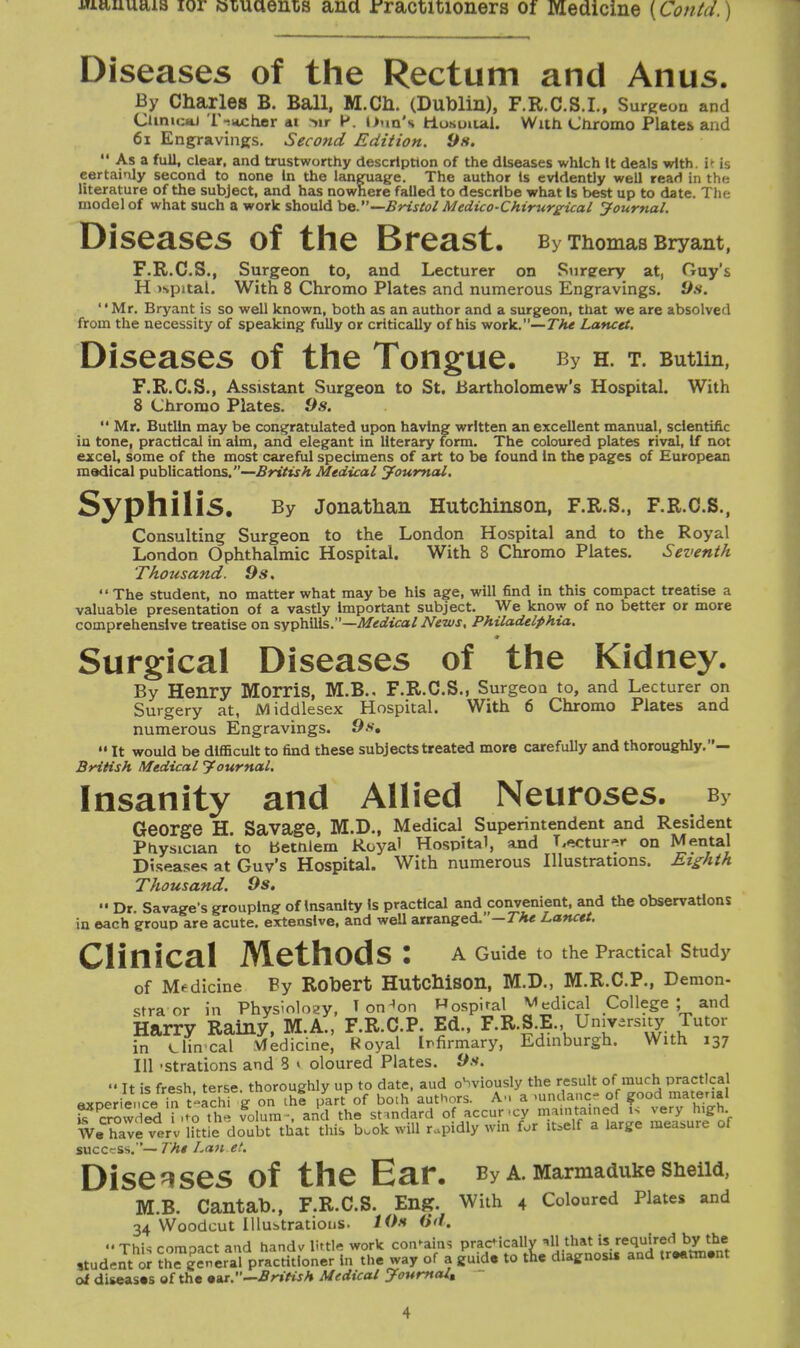 Diseases of the Rectum and Anus. By Charles B. Ball, M.Ch. (Dublin), F.R.C.S.I., Surgeon and Clinical T-iwcher ai *>ir P. Dun's fctusoiial. With Chromo Plates and 61 Engravings. Second Edition. 9s. Asa full, clear, and trustworthy description of the diseases which It deals with It is certainly second to none In the language. The author Is evidently well read in the literature of the subject, and has nowhere failed to describe what Is best up to date. The model of what such a work should be.—Bristol Medico-Chirurgical Journal. Diseases of the Breast. By Thomas Bryant, F.R.C.S., Surgeon to, and Lecturer on Sureery at, Guy's H ispital. With 8 Chromo Plates and numerous Engravings. 9s. '' Mr. Bryant is so well known, both as an author and a surgeon, that we are absolved from the necessity of speaking fully or critically of his work.—The Lancet. Diseases of the Tongue. By h. t. Butim, F.R.C.S., Assistant Surgeon to St. Bartholomew's Hospital. With 8 Chromo Plates. 9s. Mr. Butlin may be congratulated upon having written an excellent manual, scientific iu tone, practical in aim, and elegant in literary form. The coloured plates rival, If not excel, some of the most careful specimens of art to be found in the pages of European medical publications.—British Medical Journal. Syphilis. By Jonathan Hutchinson, F.R.S., F.R.C.S., Consulting Surgeon to the London Hospital and to the Royal London Ophthalmic Hospital. With 8 Chromo Plates. Seventh Thotisand. 9s. The student, no matter what maybe his age, will find in this compact treatise a valuable presentation of a vastly important subject. We know of no better or more comprehensive treatise on syphilis.—Medical News, Philadelphia. 0 Surgical Diseases of the Kidney. By Henry Morris, M.B.. F.R.C.S., Surgeon to, and Lecturer on Surgery at, Middlesex Hospital. With 6 Chromo Plates and numerous Engravings. 9s, It would be difficult to find these subjects treated more carefully and thoroughly.— British Medical Journal. Insanity and Allied Neuroses. b}- George H. Savage, M.D., Medical Superintendent and Resident Physician to betfilem Royal Hospital, and Lecturer on Mental Diseases at Guv's Hospital. With numerous Illustrations. Eighth Thousand. 9s. Dr. Savage's grouping of Insanity Is practical and convenient, and the observations in each group are acute, extensive, and well arranged.—The Lancet, CliniCal MethodS : A Guide to the Practical Study of Medicine Py Robert Hutchison, M.D., M.R.C.P., Demon- stra or in Physiology, T on^on Hospital ^edical College ; and Harry Rainy, M.A., F.R.C.P. Ed., F.R.S.E., University Tutor in Uin cal Medicine, Royal Infirmary, Edinburgh. With 137 111 -strations and 3 » oloured Plates. 9s. It is fresh terse, thoroughly up to date, aud oSviously the result of much practical experienceTta teachi g on the part of both authors. Am a mndance of good material RSKSdfeta the folum-, an\ the standard of ac cur-cy ^MriMd £ SwSSf Wa have verv littie doubt that this b.ok will rapidly win for itself a large measure ot success.— The Lan et. Diseases Of the Ear. By A. Marmaduke Sheild, M.B. Cantab., F.R.C.S. Eng. With 4 Coloured Plates and 34 Woodcut Illustrations. 10s 6d, This comoact and handv little work contains practically *H that is required by the ,tud,nt or the general practitioner in the way of a guide to tic diagnosis and tr.atni.nt of diseases of the .ar.M—British Medical Journal,