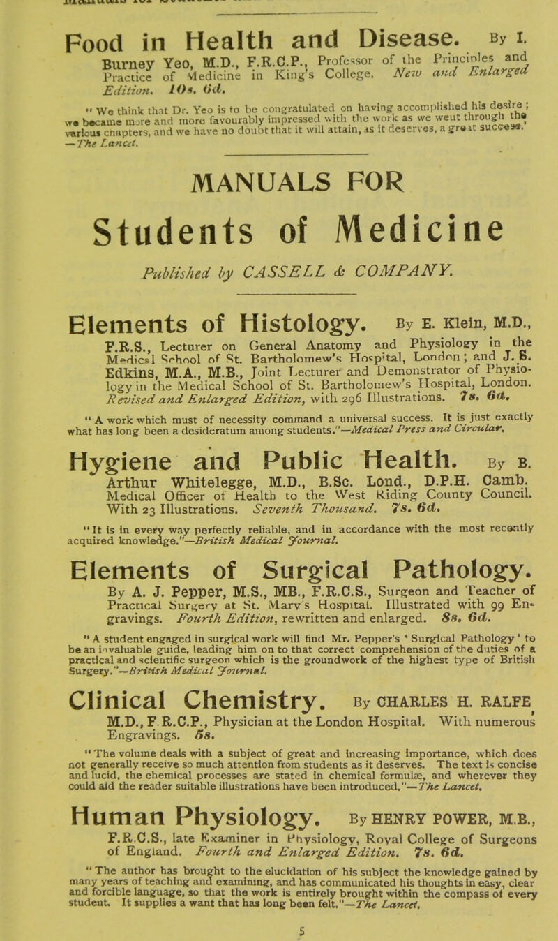 Food in Health and Disease. By i. t> «. v«« wr Tk v T? r* P Prnfps<;nr of the Princinles and Edition. /#*. — The I.anui. MANUALS FOR Students of Medicine Published by CASS ELL <fc COMPANY. Elements of Histology. by e. mem, m.d., F.R.S., Lecturer on General Anatomy and Physiology in the MMicsl School of St. Bartholomew's Hospital, London ; and J. S. EdkinS, M.A., M.B., Joint Lecturer and Demonstrator of Physio- logy in the Medical School of St. Bartholomew's Hospital, London. Revised and Enlarged Edition, with 296 Illustrations. 7 s, 6d,  A work which must of necessity command a universal success. It is just exactly what has long been a desideratum among students.—Medical Press and Circular. Hygiene and Public Health. By b. Arthur Wkitelegge, M.D., B.Sc. Lond., D.P.H. Camb. Medical Officer ot Health to the West Riding County Council. With 23 Illustrations. Seventh Thousand. 7s, 6d, It is In every way perfectly reliable, and In accordance with the most recently acquired knowledge.—British Medical Journal. Elements of Surgical Pathology. By A. J. Pepper, M.S., MB., F.R.C.S., Surgeon and Teacher of Practical Surgery at St. Mary s Hospital. Illustrated with 99 En- gravings. Fourth Edition, rewritten and enlarged. 8s, Gd.  A student engaged in surgical work will find Mr. Pepper's 1 Surgical Pathology 1 to bean invaluable guide, leading him on to that correct comprehension of the duties of a practical and scientific surgeon which is the groundwork of the highest type of British Surgery. —British Medical Journal. Clinical Chemistry. by charles h. ralfe M.D., F. R.C.P., Physician at the London Hospital. With numerous Engravings. Ss.  The volume deals with a subject of great and Increasing Importance, which does not generally receive so much attention from students as it deserves. The text Is concise and lucid, the chemical processes are stated in chemical formulae, and wherever they could aid the reader suitable illustrations have been introduced.—The Lancet. Human Physiology. By henry power, m.b., F.R.C.S., late Examiner in Physiology, Royal College of Surgeons of England. Fourth and Enlarged Edition. 7s. 6d. The author has brought to the elucidation of his subject the knowledge gained by many years of teaching and examining, and has communicated his thoughts In easy, clear and forcible language, so that the work is entirely brought within the compass of every student. It supplies a want that has long been felt.—The Lancet. s