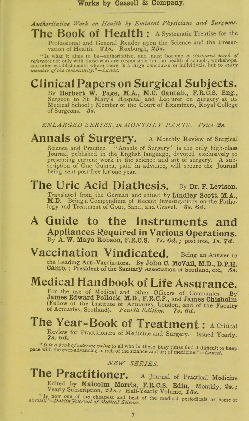 Authoritative Work on Health by Eminent Physicians and Surgeons. The Book Of Health : A Systematic Treatise for the Professional and General Reader upon the Science and the Preser- vation of Health, fdls, Roxburgh, ~«5*. •• Is what it aims to be—authoritative, and must become a standard nork of rtferttue not only with those who are responsible for the health of schools, workshops, andothe- establishments where there is a large concourse 01 iudividvals, but to every mcmoer of the community.—Lancet. Clinical Papers on Surgical Subjects. By Herbert W. Page, M.A., M.C. Cantab., F.R.C.S. Eng., Surgeon to St Mary's Hospital and Lec urer on burgery at its Medical School ; Member of the Court of Examiners, Royal College of Surgeons. 5s. EN LA R GED SERIES, in M ON THL Y PAR TS. Price 2s. AnnalS Of SUrgery. A Monthly Review of Surgical Science and Practice Annals of Surgery is the only high-class Journal published in the English language, devoted exclusively to presenting current work in the science and art of surgery. A sub- scription of One Guinea, paid in advance, will secure the Journal being sent post free for one year. The Uric Acid Diathesis. By Dr. F. Levison. Translate 1 from the German and edited by Lindley Scott. M.A., M.D. Being a Compendium of Recent Investigations on the Patho- logy and Treatment of Gout, Sand, and Gravel. 3s. 6d. A Guide to the Instruments and Appliances Required in Various Operations. By A. W. Mayo Robson, F.R.C.S. Is. (id. ; post tree, Is. 7d. Vaccination Vindicated. Being an Answer to the Leading Anti-Vaccin xtors. By John C. McVall, M.D., D.P.H. Camb.; President of the Sanitary Association ot acotland, etc. 5s. Medical Handbook of Life Assurance. For the use of Medical and other Officers of Companies Bv James Edward Pollock. M.D., F.R.C.P., and James CMsholm (*ellow ot the Institute of Actuaries, London, and of the Faculty of Actuaries, Scotland). Fourth Edition. 7s. 6d. The Year - Book of Treatment: A Critical Review for Practitioners of Medicine and Surgery. Issued Yearly. r^rl wf^.hf efk Sb***** value to all who in these busy times find it difficult to keen pace with the ever-advancing march of the science and art of medicine. -Lancet NEW SERIES. The Practitioner, A Journal of Practical Mediciue Edited by Malcolm Morris, F.R.C.S. Edim Monthly, 2s.; Yearly Subscription, zls.; Half-Yearly Volume, 15s. ro^K^ the medical P-odical, at home or