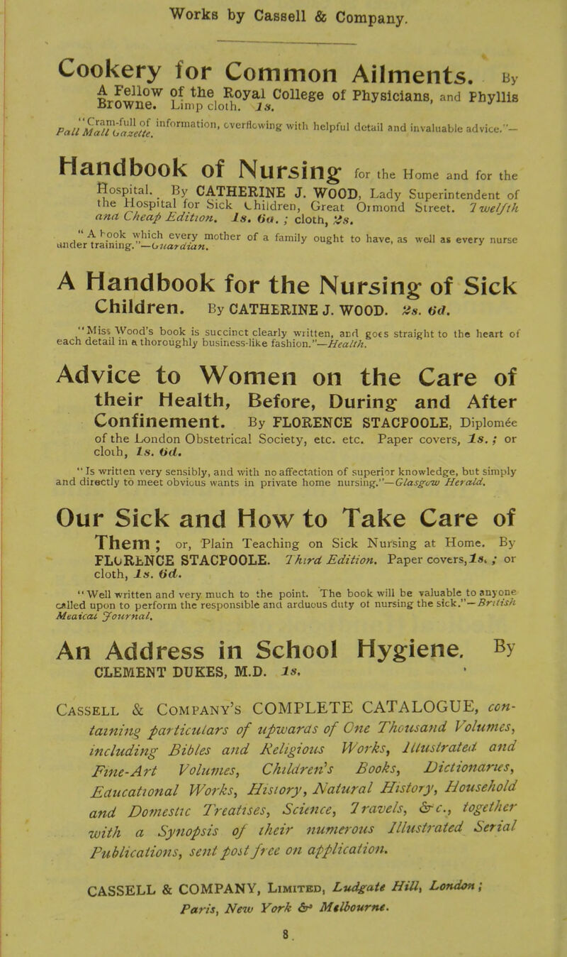 Cookery for Common Ailments. By £r£2iow ?f the, ^oyal College of Physicians, and Phyllis .Browne. Limp cloth. Is. Wi'SSS^^^^^ CverflGwing with helPful dctail a»d invaluable advice.- Handbook of Nursing for the Home and for the Hospital. > By CATHERINE J. WOOD, Lady Superintendent of the Hospital for Sick children, Great Ormond Street. Twelfth ana Cheap Edition. Is. (ia. ; cloth, WdiiSSr^S^,?0^ of a family 0U8ht t0 have-as wdl as ever* nurse A Handbook for the Nursing of Sick Children. By Catherine j. wood. 2a. od. '•Miss Wood's book is succinct clearly written, and goes straight to the heart of each detail m a thoroughly business-like fashion.—Health. Advice to Women on the Care of their Health, Before, During and After Confinement. By Florence stacfoole, Dipiomee of the London Obstetrical Society, etc. etc. Paper covers, Is.; or cloih, 1*. (id.  Is written very sensibly, and with no affectation of superior knowledge, but simply and directly to meet obvious wants in private home nursing.—Glasgow Herald. Our Sick and How to Take Care of Them ; or, Plain Teaching on Sick Nursing at Home. By FLORENCE STACPOOLE. Third Edition. Paper covers,Is. ; or cloth, Is. (id. Well written and very much to the point. The book will be valuable to anyone called upon to perform the responsible ana arduous duty ot nursing the sick.—British Mtaicai Journal. An Address in School Hygiene. By CLEMENT DUKES, M.D. Is. Cassell & Company's COMPLETE CATALOGUE, con- taining particulars of upwards of One Thousand Volumes, including Bibles and Religious Works, Illustrated and Fine-Art Volumes, Children's Books, Dictionaries, Educational Works, History, Natural History, Household and Domestic Treatises, Science, 1 ravels, drc, together with a Synopsis of their numerous Illustrated Serial Publications, sent post free on application. CASSELL & COMPANY, Limited, Ludgate Hill, London; Paris, New York <5r» Mtlhourne. 8.