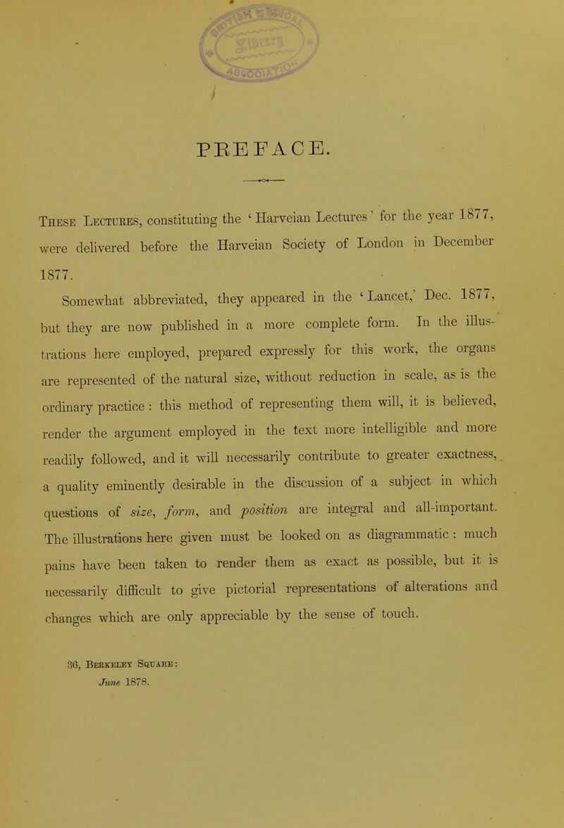 I / PEEFACE. These Lectures, constituting the ' Harveian Lectures' for the year 1877, were delivered before the Harveian Society of London in December 1877. Somewhat abbreviated, they appeared in the ' Lancet,' Dec. 1877, but they are now published in a more complete form. In the illus- trations here employed, prepared expressly for this work, the organs are represented of the natural size, without reduction in scale, as is the ordinary practice : this method of representing them will, it is believed, render the argument employed in the text more intelligible and more readily followed, and it will necessarily contribute to greater exactness, a quality eminently desirable in the discussion of a subject in which questions of size, form, and position are integral and all-important. The illustrations here given must be looked on as diagrammatic : much pains have been taken to render them as exact as possible, but it is necessarily difficult to give pictorial representations of alterations and changes which are only appreciable by the sense of touch. 3G, Beekeuet Sqtjake: June 1878.