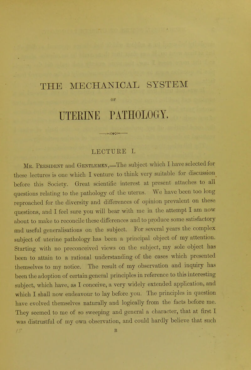 THE MECHANICAL SYSTEM OF UTERINE PATHOLOGY. LECTUEE 1. Me. Peesident and Gentlemen,—The subject wMch I have selected for these lectures is one which I venture to think very suitable for discussion _ before this Society. Great scientific interest at present attaches to all questions relating to tlie pathology of the uterus. We have been too long reproached for the diversity and difierences of opinion prevalent on these questions, and I feel sure you will bear with ine in the attempt I am now about to make to reconcile these differences and to produce some satisfactory and useful generalisations on the subject. Eor several years the complex subject of uterine pathology has been a principal object of my attention. Starting with no preconceived views on the subject, my sole object has been to attain to a rational understanding of the cases which presented themselves to my notice. The result of my observation and inquiry has been the adoption of certain general principles in reference to this interestmg subject, which have, as I conceive, a very widely extended apphcation, and which I shall now endeavour to lay before you. The principles in question have evolved themselves naturally and logically from the facts before me. They seemed to me of so sweeping and general a character, that at first I was distrustful of my own observation, and could hardly believe that such B