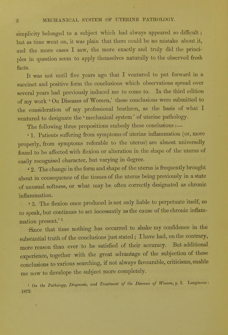 simplicity belonged to a subject whicli had always appeared so difficult; but as time went on, it was plain that there could be no mistake about it, and the more cases I saw, the more exactly and truly did the princi- ples in question seem to apply themselves naturally to the observed fresh facts. It was not until five years ago that I ventured to put forward in a succinct and positive form the conclusions which observations spread over several years had previously induced me to come to. In the third edition of my work ' On Diseases of Women,' these conclusions were submitted to the consideration of my professional brethren, as the basis of what I ventured to designate the ' mechanical system' of uterine pathology. The following three propositions embody these conclusions:— ' 1. Patients suffering from symptoms of uterine inflammation (or, more properly, from symptoms referable to the uterus) are almost universally found to be affected with flexion or alteration in the shape of the uterus of easily recognised character, but varying in degree. ' 2. The change in the form and shape of the uterus is frequently brought about in consequence of the tissues of the uterus being previously in a state of unusual softness, or what may be often correctly designated as chronic inflammation. ' 3. The flexion once produced is not only liable to perpetuate itself, so to speak, but continues to act incessantly as the cause of the chronic inflam- mation present.' ^ ^ince that time nothing has occurred to shake my confidence in the substantial truth of the conclusions just stated; I have had, on the contrary, more reason than ever to be satisfied of their accuracy. But additional experience, together with the great advantage of the subjection of these conclusions to various searching, if not always favourable, criticisms, enable me now to develope the subject more completely. J On the Pathology, Diagnosis, and Treatment of the Diseases of Womm, p. 2. Longmuus: 1872.