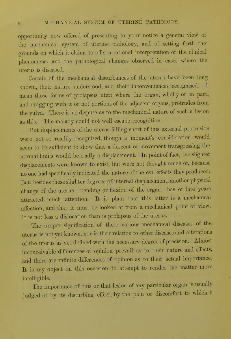 opportunity now offered of presenting to your notice a general view of the mechanical system of uterine pathology, and of setting forth the grounds on which it claims to offer a rational interpretation of the clinical phenomena, and the pathological changes observed in cases where the uterus is diseased. Certain of the mechanical disturbances of the uterus have been long known, their nature understood, and their inconveniences recognised. I mean those forms of prolapsus uteri where the organ, wholly or in part, and dragging with it or not portions of the adjacent organs, protrudes from the vulva. There is no dispute as to the mechanical nature of such a lesion as this. The malady could not well escape recognition. But displacements of the uterus falling short of this external protrusion were not so readily recognised, though a moment's consideration would seem to be sufficient to show that a descent or movement transgressing the normal limits would be really a displacement. In point of fact, the shghter displacements were known to exist, but were not thought much of, because no one had specifically indicated the nature of the evil effects they produced. But, besides these slighter degrees of internal displacement, another physical change of the uterus—bending or flexion of the organ—has of late years attracted much attention. It is plain that this latter is a mechanical affection, and that' it must be looked at from a mechanical point of view. It is not less a dislocation than is prolapsus of the uterus. The proper signification of these various mechanical diseases of the uterus is not yet known, nor is their relation to other diseases and alterations of the uterus as yet defined with the necessary degree of precision. Almost inconceivable differences of opinion prevail as to their nature and effects, and there are infinite differences of opinion as to their actual importance. It is my object on this occasion to attempt to render the matter more intelligible. The importance of this or that lesion of any particular organ is usually judged of by its disturbing effect, by the pain or discomfort to which it