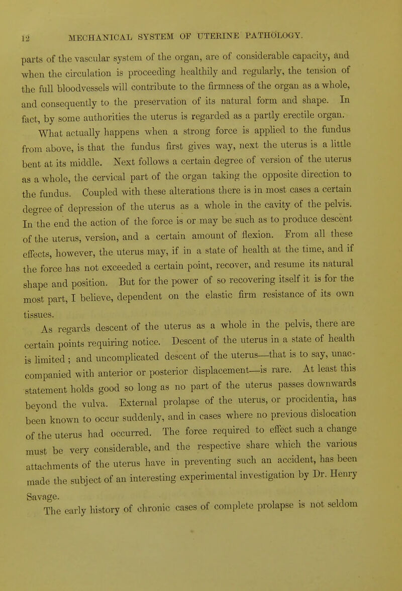 parts of the vascular system of the organ, are of considerable capacity, and when the ckculation is proceeding healthily and regularly, the tension of the full bloodvessels will contribute to the firmness of the organ as a whole, and consequently to the preservation of its natural form and shape. In fact, by some authorities the uterus is regarded as a partly erectile organ. What actually liappens when a strong force is applied to the fundus from above, is that the fundus first gives way, next the uterus is a little bent at its middle. Next follows a certain degree of version of the uterus as a whole, the cervical part of the organ taking the opposite direction to the fundus. Coupled with these alterations there is in most cases a certain degree of depression of the uterus as a whole in the cavity of the pelvis. In the end the action of the force is or may be such as to produce descent of the uterus, version, and a certain amount of flexion. From all these efiects, however, the uterus may, if in a state of health at the time, and if the force has not exceeded a certain point, recover, and resume its natural shape and position. But for the power of so recovering itself it is for the most part, I believe, dependent on the elastic firm resistance of its own tissues. As regards descent of the uterus as a whole in the pelvis, there are certain points requiring notice. Descent of the uterus in a state of health is limited ; and uncomplicated descent of the uterus—that is to say, unac- companied with anterior or posterior displacement—is rare. At least this statement holds good so long as no part of the uterus passes downwards beyond the vulva. External prolapse of the uterus, or procidentia, has been known to occur suddenly, and in cases where no previous dislocation of the uterus had occurred. The force required to efiect such a change must be very considerable, and the respective share which the various attachments of the uterus have in preventing such an accident, has been made the subject of an interesting experimental investigation by Dr. Henry Savage. . The early history of chronic cases of complete prolapse is not seldom