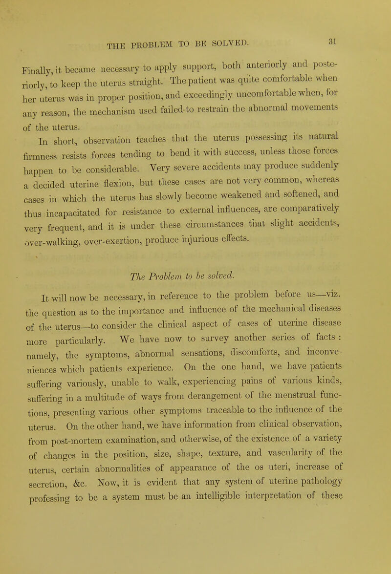 Finally, it became necessary to apply support, both anteriorly and poste- riorly, to keep the uterus straight. The patient was quite comfortable when her uierus was in proper position, and exceedingly uncomfortable when, for any reason, the mechanism used failed-to restrain the abnormal movements of the uterus. In short, observation teaches that the uterus possessing its natural firmness resists forces tending to bend it with success, unless those forces happen to be considerable. Very severe accidents may produce suddenly a decided uterine flexion, but these cases are not very common, whereas cases in which the uterus has slowly become weakened and softened, and thus incapacitated for resistance to external influences, are comparatively very frequent, and it is under these circumstances tiiat shght accidents, over-walking, over-exertion, produce injurious effects. The Problem to he solved. It will now be necessary, in reference to the problem before us—viz. the question as to the importance and influence of the mechanical diseases of the uterus—to consider the clinical aspect of cases of uterine disease more particularly. We have now to survey another series of facts : namely, the symptoms, abnormal sensations, discomforts, and inconve- niences which patients experience. On the one hand, we ]:ave patients suffering variously, unable to walk, experiencing pains of various kinds, suffering in a multitude of ways from derangement of the menstrual func- tions, presenting various other symptoms traceable to the influence of the uterus. On the other hand, we have information from chnical observation, from post-mortem examination, and otherwise, of the existence of a variety of changes in the position, size, shtipe, texture, and vascularity of the uterus, certain abnormalities of appearance of the os uteri, increase of secretion, &c. Now, it is evident that any system of uterine pathology professing to be a system must be an intelhgible interpretation of these