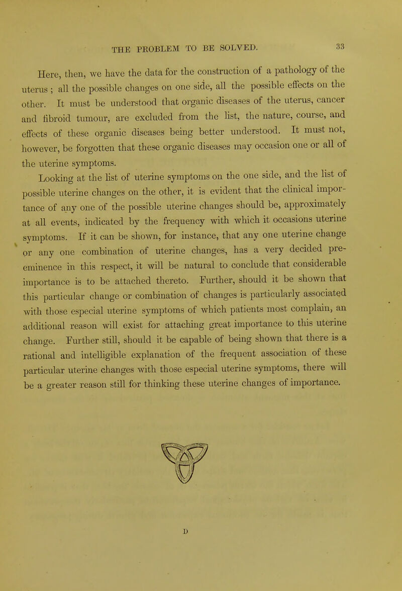 Here, then, we have the data for the construction of a pathology of the uterus ; all the possible changes on one side, all the possible effects on the other. It must be understood that organic diseases of the uterus, cancer and fibroid tumour, are excluded from the list, the nature, course, and effects of these organic diseases being better understood. It must not, however, be forgotten that these organic diseases may occasion one or all of the uterine symptoms. Looking at the hst of uterine symptoms on the one side, and the list of possible uterine changes on the other, it is evident that the clinical impor- tance of any one of the possible uterine changes should be, approximately at all events, indicated by the frequency with which it occasions uterine symptoms. If it can be shown, for instance, that any one uterine change or any one combination of uterine changes, has a very decided pre- eminence in this respect, it will be natural to conclude that considerable importance is to be attached thereto. Fm^ther, should it be shown that this particular change or combination of changes is particularly associated with those especial uterine symptoms of which patients most complain, an additional reason will exist for attaching great importance to this uterine change. Further stiU, should it be capable of being shown that there is a rational and intelhgible explanation of the frequent association of these particular uterine changes with those especial uterine symptoms, there will be a greater reason still for thinking these uterine changes of importance. D