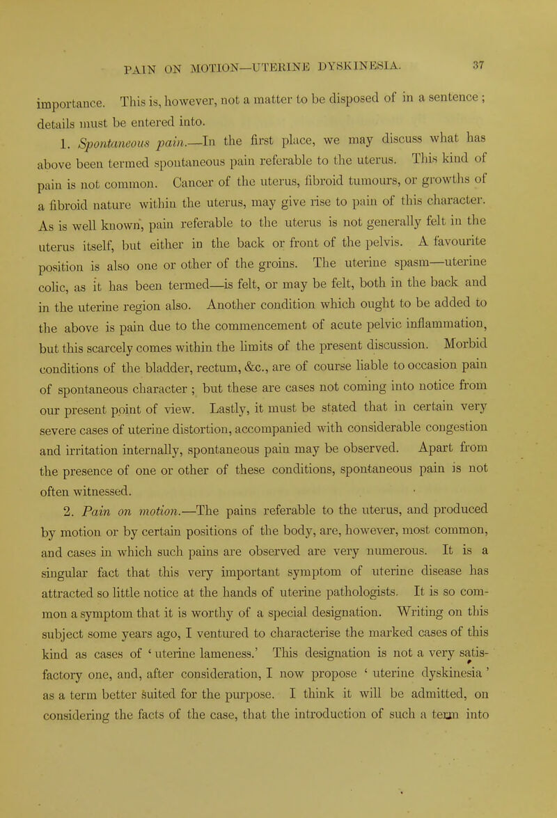 importance. This is, however, not a matter to be disposed of in a sentence ; details must be entered into. 1. Spontaneous pain.—In the first place, we may discuss what has above been termed spontaneous pain referable to the uterus. This kind of pain is not common. Cancer of the uterus, fibroid tumours, or growths of a fibroid nature within the uterus, may give rise to pain of this character. As is well known, pain referable to the uterus is not generally felt in the uterus itself, but either in the back or front of the pelvis. A favourite position is also one or other of the groins. The uterine spasm—uterine colic, as it has been termed—is felt, or may be felt, both in the back and in the uterine region also. Another condition which ought to be added to the above is pain due to the commencement of acute pelvic inflammation, but this scarcely comes within the limits of the present discussion. Morbid conditions of the bladder, rectum, &c., are of course liable to occasion pain of spontaneous character ; but these are cases not coming into notice from our present point of view. Lastly, it must be stated that in certain very severe cases of uterine distortion, accompanied with considerable congestion and irritation internally, spontaneous pain may be observed. Apart from the presence of one or other of these conditions, spontaneous pain is not often witnessed. 2. Pain on motion.—The pains referable to the uterus, and produced by motion or by certain positions of the body, are, however, most common, and cases in which such pains are observed are very numerous. It is a singular fact that this very important symptom of uterine disease has attracted so little notice at the hands of uterine patliologists. It is so com- mon a symptom that it is worthy of a special designation. Writing on this subject some years ago, I ventured to characterise the marked cases of this kind as cases of ' uterine lameness.' This designation is not a very satis- factory one, and, after consideration, I now propose ' uterine dyskinesia' as a term better suited for the purpose. I think it will be admitted, on considering the facts of the case, that the introduction of such a tei;m into