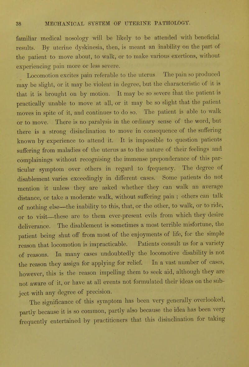 familiar medical nosology will be likely to be attended with beneficial results. By uterine dyskinesia, then, is meant an inability on the part of the patient to move about, to walk, or to make various exertions, without experiencing pain more or less severe. Locomotion excites pain referable to the uterus. The pain so produced may be shght, or it may be violent in degree, but the characteristic of it is that it is brought on by motion. It may be so severe that the patient is practically unable to move at all, or it may be so slight that the patient moves in spite of it, and continues to do so. The patient is able to walk or to move. There is no paralysis in the ordinary sense of the word, but there is a strong disincHnation to move in consequence of the suffering known by experience to attend it. It is impossible to question patients suffering from maladies of the uterus as to the nature of their feelings and complainings without recognising the immense preponderance of this par- ticular symptom over others in regard to ffequency. The degree of disablement varies exceedingly in different cases. Some patients do not mention it unless they are asked whether they can walk an average distance, or take a moderate walk, without suffering pain ; others can talk of nothing else—the inabihty to this, that, or the other, to walk, or to ride, or to visit these are to them ever-present evils from which they desire deliverance. The disablement is sometimes a most terrible misfortune, the patient being shut off from most of the enjoyments of life, for the simple reason that locomotion is impracticable. Patients consult us for a variety of reasons. In many cases undoubtedly the locomotive disabihty is not the reason they assign for applying for relief. In a vast number of cases, however, this is the reason impelling them to seek aid, although they ai'e not aware of it, or have at all events not formulated their ideas on the sub- ject with any degree of precision. The significance of this symptom has been very generally overlooked, partly because it is so common, partly also because the idea has been very frequently entertained by practitioners that this disinclination for taking