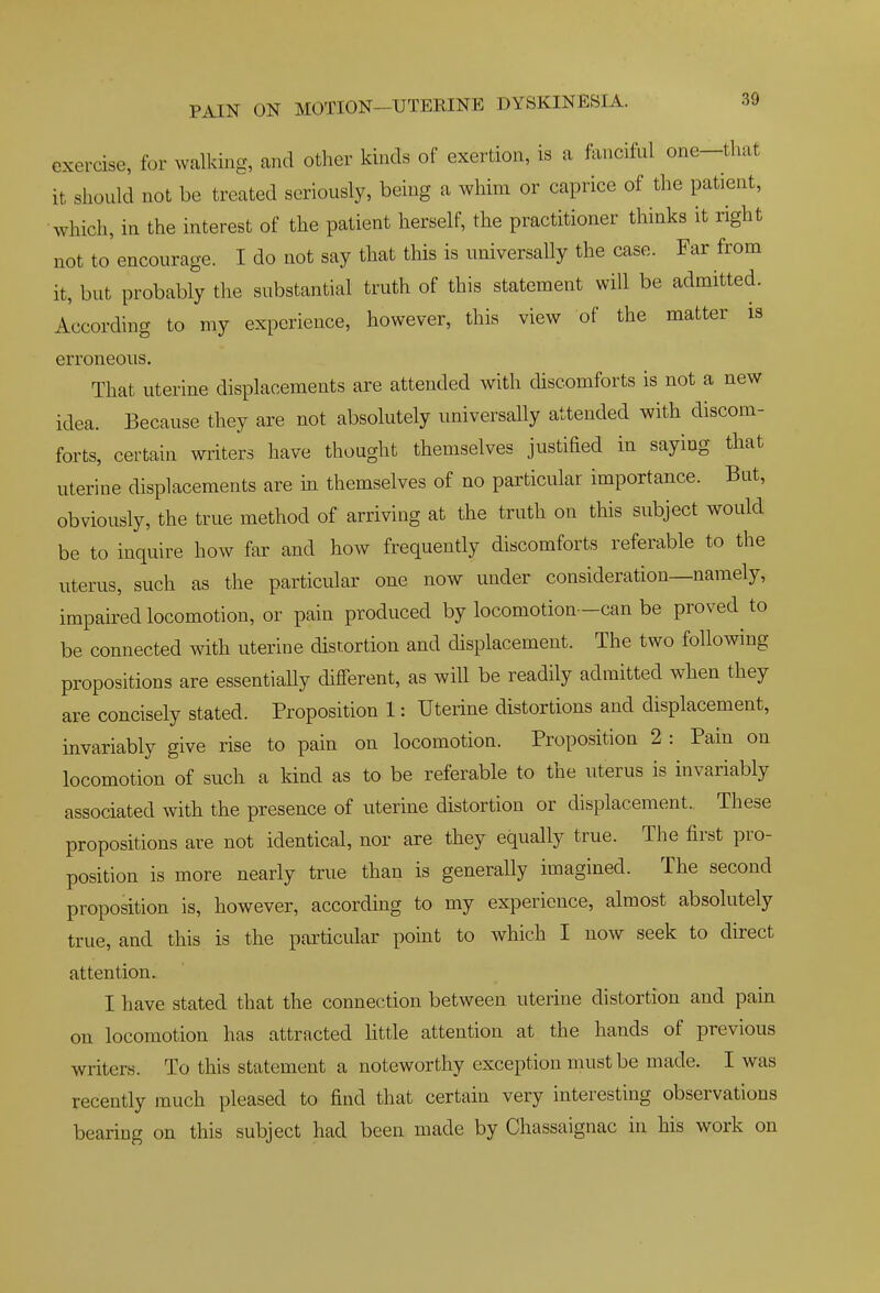 exercise, for walking, and other kinds of exertion, is a fanciful one-tluit it should not be treated seriously, being a whim or caprice of the patient, ■which, in the interest of the patient herself, the practitioner thinks it right not to encourage. I do not say that this is universally the case. Far from it, but probably the substantial truth of this statement will be admitted. According to my experience, however, this view of the matter is erroneous. That uterine displacements are attended with discomforts is not a new idea. Because they are not absolutely universally attended with discom- forts, certain writers have thought themselves justified in saying that uterine displacements are in themselves of no particular importance. But, obviously, the true method of arriving at the truth on this subject would be to inquire how far and how frequently discomforts referable to the uterus, such as the particular one now under consideration—namely, impaired locomotion, or pain produced by locomotion -can be proved to be connected with uterine distortion and displacement. The two following propositions are essentiaUy different, as will be readily admitted when they are concisely stated. Proposition 1: Uterine distortions and displacement, invariably give rise to pain on locomotion. Proposition 2 : Pain on locomotion of such a kind as to be referable to the uterus is invariably associated with the presence of uterine distortion or displacement. These propositions are not identical, nor are they equally true. The first pro- position is more nearly true than is generally imagined. The second proposition is, however, according to my experience, almost absolutely true, and this is the particular point to which I now seek to direct attention. I have stated that the connection between uterine distortion and pain on locomotion has attracted little attention at the hands of previous writers. To this statement a noteworthy exception must be made. I was recently much pleased to find that certain very interesting observations bearing on this subject had been made by Chassaignac in his work on