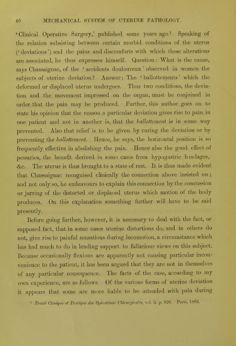 * Clinical Operative Surgery,' published some years ago.^ Speaking of the relation subsisting between certain morbid conditions of the uterus ('deviations') and the pains and discomforts with which these alterations are associated, he thus expresses himself. Question: What is the cause, says Chassaignac, of the ' accidents douloureux ' observed in women the subjects of uterine deviation ? Answer: The ' ballottements' which the deformed or displaced uterus undergoes. Thus two conditions, the devia- tion and the movement impressed on the organ, must be conjoined in order that the pain may be produced. Further, this author goes on to state liis opinion that the reason a particular deviation gives rise to pain in one patient and not in another is, that the ballottement is in some way prevented. Also that relief is to be given by curing the deviation or by preventing the ballottement. Hence, he says, the horizontal position is so frequently effective in abolishing the pain. Hence also the good effect of pessaries, the benefit derived in some cases from hypogastric bmdages, &c. The uterus is thus brought to a state of rest. It is thus made evident that Chassaignac recognised clinically the connection above insisted on; and not only so, he endeavours to explain this connection by the concussion or jarring of the distorted or displaced uterus which motion of the body produces. On this e:^planaLtion something further will have to be said presently. Before going further, however, it is necessary to deal with the fact, or supposed fact, that in some cases uterine distortions do, and in others do not, give rise to painful sensations during locomotion, a circumstance which has had much to do in lending support to fallacious views on this subject. Because occasionally flexions are apparently not causing particular incon- venience to the patient, it has been argued that they ape not in themselves of any particular consequence. The facts of the case, according to my own experience, are as follows. Of the various forms of uterine deviation it appears that some are more liable to be attended with pain during ' Trait.6 CUnique et Pratique des Oph-ntiom Chimrgicales, vol. ii. p. 92t). Paris, 1862.