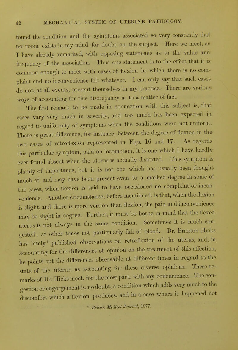 found the condition and the symptoms associated so very constantly that no room exists in my mind for doubt'on the subject. Here we meet, as r have aheady remarked, with opposing statements as to the value and frequency of the association. Thus one statement is to the effect that it is common enough to meet with cases of flexion in which there is no com- plaint and no inconvenience felt whatever. I can only say that such cases do not, at all events, present themselves in my practice. There are various ways of accounting for this discrepancy as to a matter of fact. The first remark to be made in connection with this subject is, that cases vary very much in severity, and too much has been expected in regard to uniformity of symptoms when the conditions were not uniform. There is great difference, for instance, between the degree of flexion in the two cases of retroflexion represented in Figs. 16 and 17. As regards this particular symptom, pain on locomotion, it is one which I have hardly ever found absent when the uterus is actually distorted. This symptom is plainly of importance, but it is not one which has usually been thought much of, and may have been present even to a marked degree in some of the cases, when flexion is said to have occasioned no complaint or incon- venience.' Another circumstance, before mentioned, is that, when the flexion is slight, and there is more version than flexion, the pain and inconvenience may be shght in degree. Further, it must be borne in mind that the flexed uterus is not always in the same condition. Sometimes it is much con- gested; at other times not particularly full of blood. Dr. Braxton Hicks has lately' published observations on retroflexion of the uterus, and, in accounting for the differences of opinion on the treatment of this affection, he points out the differences observable at different times in regard to the state of the uterus, as accounting for these diverse opinions. These re- marks of Dr Hicks meet, for the most part, with my concurrence. The con- gestion or engorgement is, no doubt, a condition which adds very much to the discomfort which a flexion produces, and in a case where it happened not 1 J]rit.ish Medical Journal, 1877.