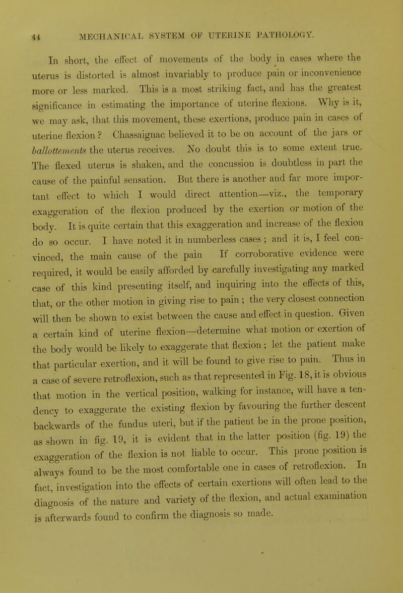 In short, the effect of movements of the body in cases where the uterus is distorted is almost invariably to produce pain or inconvenience more or less marked. This is a most striking fact, and has the greatest significance in estimating the importance of uterine flexions. Why is it, we may ask, that this movement, these exertions, produce pain in cases of uterine flexion ? Chassaignac beheved it to be on account of the jars or hallottements the uterus receives. No doubt this is to some extent true. The flexed uterus is shaken, and the concussion is doubtless in part the cause of the painful sensation. But there is another and far more impor- tant effect to which I would direct attention—viz., the temporary exaggeration of the flexion produced by the exertion or motion of the body. It is quite certain that this exaggeration and increase of the flexion do so occur. I have noted it in numberless cases ; and it is, I feel con- vinced, the main cause of the pain If corroborative evidence were requked, it would be easily afforded by carefully investigating any marked case of this kind presenting itself, and inquiring into the effects of this, that, or the other motion in giving rise to pain ; the very closest connection will then be shown to exist between the cause and effect in question. Given a certain kind of uterine flexion—determine what motion or exertion of the body would be likely to exaggerate that flexion; let the patient make that particular exertion, and it will be found to give rise to pain. Thus in a case of severe retroflexion, such as that represented in Fig. 18, it is obvious that motion in the vertical position, walking for instance, will have a ten- dency to exaggerate the existing flexion by favouring the further descent backwards of the fundus uteri, but if the patient be in the prone position, as shown in fig. 19, it is evident that in the latter position (fig. 19) the exaggeration of the flexion is not liable to occur. This prone position is always found to be the most comfortable one in cases of retroflexion. In fact, investigation into the effects of certain exertions will often lead to the diagnosis of the nature and variety of the flexion, and actual examination is afterwards found to confirm the diagnosis so made.