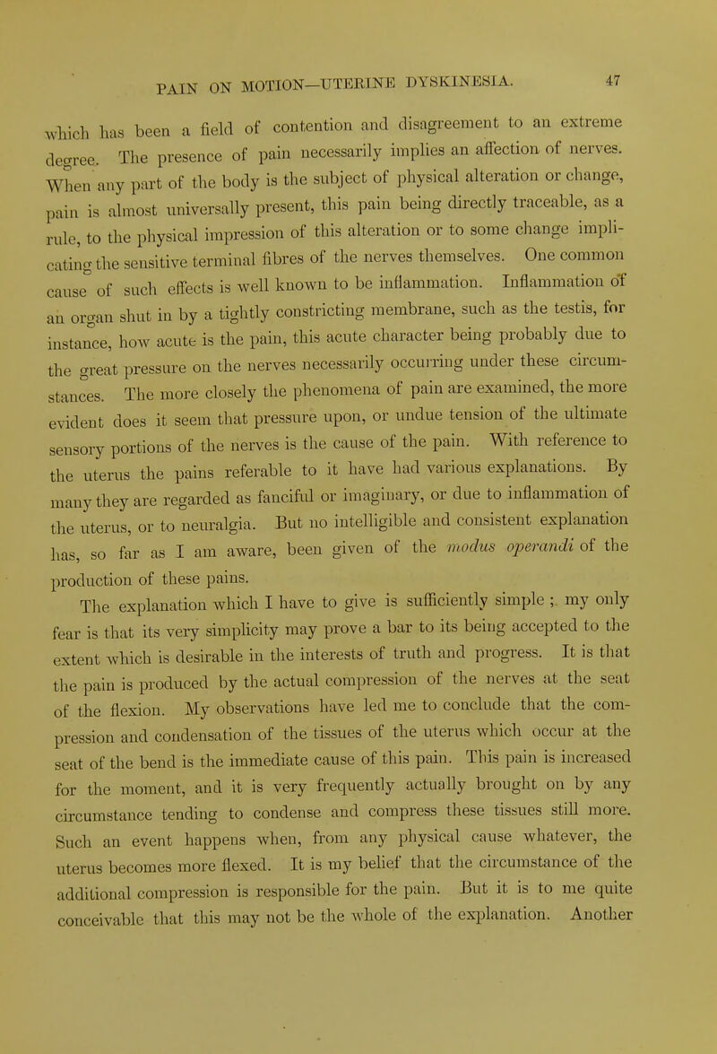 which has been a field of contention and disagreement to an extreme degree. The presence of pain necessarily implies an affection of nerves. When any part of the body is the subject of physical alteration or change, pain is almost universally present, this pain being directly traceable, as a rule, to the physical impression of this alteration or to some change imph- cating the sensitive terminal fibres of the nerves themselves. One common cause of such effects is well known to be intiammation. Inflammation of ail organ shut in by a tightly constricting membrane, such as the testis, for instance, how acute is the pain, this acute character being probably due to the great pressure on the nerves necessarily occurring under these circum- stances. The more closely the phenomena of pain are examined, the more evident does it seem that pressure upon, or undue tension of the ultimate sensory portions of the nerves is the cause of the pain. With reference to the uterus the pains referable to it have had various explanations. By many they are regarded as fanciful or imaginary, or due to inflammation of the uterus, or to neuralgia. But no intelligible and consistent explanation has, so far as I am aware, been given of the modus operandi of the production of these pains. The explanation which I have to give is sufficiently simple ;. my only fear is tliat its very simplicity may prove a bar to its being accepted to tlie extent which is desirable in the interests of truth and progress. It is that the pain is produced by the actual compression of the nerves at the seat of the flexion. My observations have led me to conclude that the com- pression and condensation of the tissues of the uterus which occur at the seat of the bend is the immediate cause of this pain. This pain is increased for the moment, and it is very frequently actually brought on by any circumstance tending to condense and compress these tissues still more. Such an event happens when, from any physical cause whatever, the uterus becomes more flexed. It is my behef that the circumstance of the additional compression is responsible for the pain. But it is to me quite conceivable that this may not be the whole of the explanation. Another