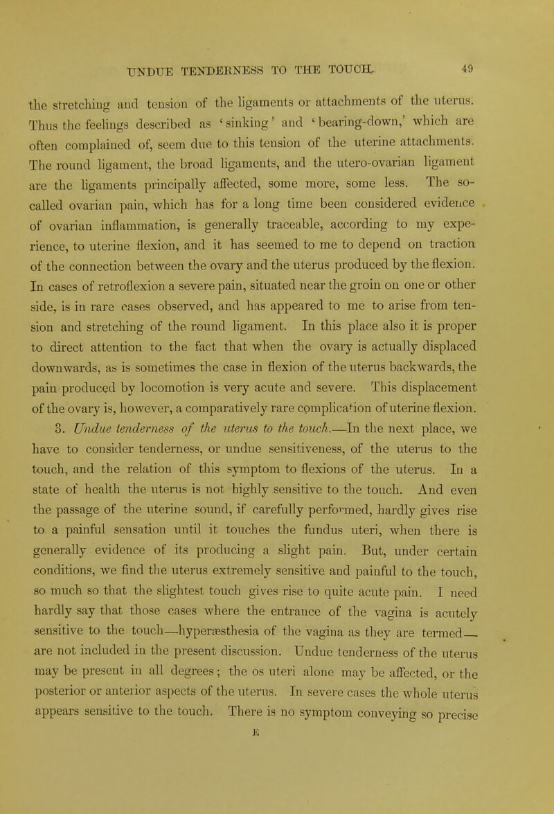 UNDUE TENDERNESS TO THE TOUCH;, the stretching and tension of the hgaments or attachments of the nterus. Thus the feehngs described as 'sinking' and 'bearing-down,' which are often complained of, seem due to this tension of the uterine attachments. The round hgament, the broad hgaments, and the utero-ovarian ligament are the hgaments principally affected, some more, some less. The so- called ovarian pain, which has for a long time been considered evidence of ovarian inflammation, is generally traceable, according to my expe- rience, to uterine flexion, and it has seemed to me to depend on traction of the connection between the ovary and the uterus produced by the flexion. In cases of retroflexion a severe pain, situated near the groin on one or other side, is in rare oases observed, and has appeared to me to arise from ten- sion and stretching of the round hgament. In this place also it is proper to direct attention to the fact that when the ovary is actually displaced downwards, as is sometimes the case in flexion of the uterus backwards, the pain produced by locomotion is very acute and severe. This displacement of the ovary is, however, a comparatively rare cpmplication of uterine flexion. 3. Undue tenderness of the uterus to the touch.—In the next place, we have to consider tenderness, or undue sensitiveness, of the uterus to the touch, and the relation of this symptom to flexions of the uterus. In a state of health the uterus is not highly sensitive to the touch. And even the passage of the uterine sound, if carefully perfo'^med, hardly gives rise to a painful sensation until it touches the fundus uteri, when there is generally evidence of its producing a slight pain. But, under certain conditions, we find the uterus extremely sensitive and painful to the touch, so much so that the slightest touch gives rise to quite acute pain. I need hardly say that those cases where the entrance of the vagina is acutely sensitive to the touch—hyperassthesia of the vagina as they are termed are not included in the present discussion. Undue tenderness of the uterus may be present in all degrees; the os uteri alone may be affected, or the posterior or anterior aspects of the uterus. In severe cases the whole uterus appears sensitive to the touch. There is no symptom conveying so precise E