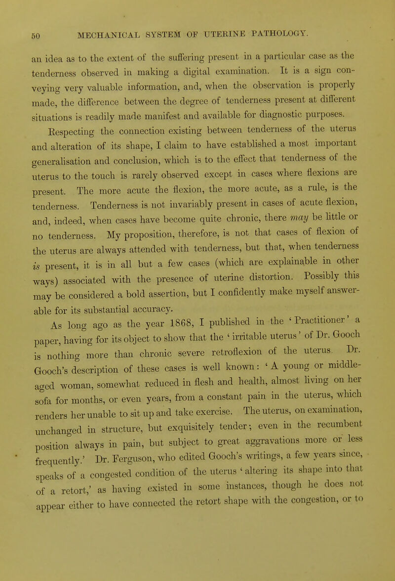 an idea as to the extent of the suffering present in a particular case as the tenderness observed in making a digital examination. It is a sign con- veying very valuable information, and, when the observation is properly made, the difference between the degree of tenderness present at different situations is readily made manifest and available for diagnostic purposes. Eespecting the connection existing between tenderness of the uterus and alteration of its shape, I claim to have established a most important generaUsation and conclusion, which is to the effect that tenderness of the uterus to the touch is rarely observed except in cases where flexions are present. The more acute the flexion, the more acute, as a rule, is the tenderness. Tenderness is not invariably present in cases of acute flexion, and, indeed, when cases have become quite chronic, there may be little or no tenderness. My proposition, therefore, is not that cases of flexion of the uterus are always attended with tenderness, but that, when tenderness is present, it is in all but a few cases (which are explainable in other ways) associated with the presence of uterine distortion. Possibly this may be considered a bold assertion, but I confidently make myself answer- able for its substantial accuracy. As long ago as the year 1868, I published in the 'Practitioner' a paper, having for its object to show that the ' irritable uterus' of Dr. Gooch is nothing more than chronic severe retroflexion of the uterus. Dr. Gooch's description of these cases is well known: ' A young or middle- aged woman, somewhat reduced in flesh and health, almost hving on her sofa for months, or even years, from a constant pain in the uterus, winch renders her unable to sit up and take exercise. The uterus, on examination, unchanged in structure, but exquisitely tender; even in the recumbent position always in pain, but subject to great aggravations more or less frequently.' Dr. Ferguson, who edited Gooch's writings, a few years smce, speaks of a congested condition of the uterus ' altering its shape into that of a retort,' as having existed in some instances, though he does not appear either to have connected the retort shape with the congestion, or to