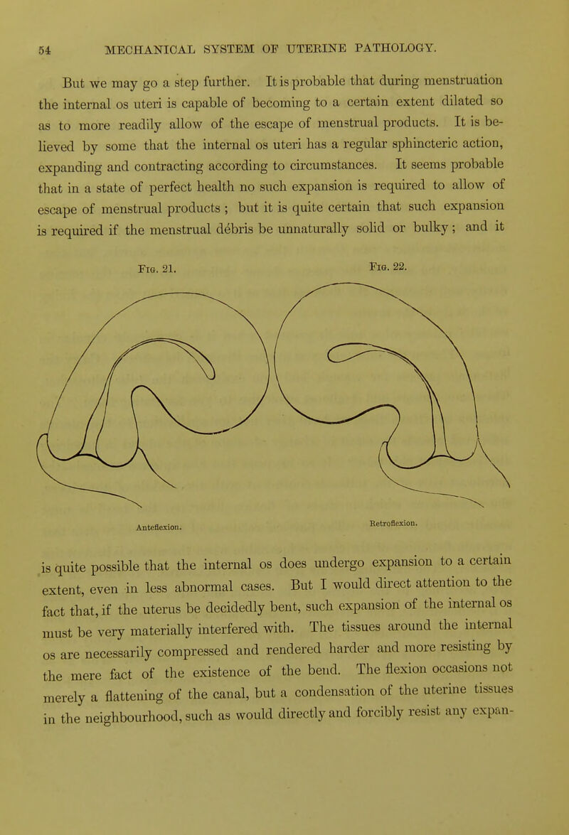 But we may go a step further. It is probable that during menstruation the internal os uteri is capable of becoming to a certain extent dilated so as to more readily allow of the escape of menstrual products. It is be- lieved by some that the internal os uteri has a regular sphincteric action, expanding and contracting according to circumstances. It seems probable that in a state of perfect health no such expansion is required to allow of escape of menstrual products ; but it is quite certain that such expansion is required if the menstrual debris be unnaturally sohd or bulky; and it Tig. 21. Pig. 22. Anteflexion. Hetroflexion. is quite possible that the internal os does undergo expansion to a certain extent, even in less abnormal cases. But I would direct attention to the fact that, if the uterus be decidedly bent, such expansion of the internal os must be very materially interfered with. The tissues around the internal 08 are necessarily compressed and rendered harder and more resisting by the mere fact of the existence of the bend. The flexion occasions not merely a flattening of the canal, but a condensation of the uterine tissues in the neighbourhood, such as would directly and forcibly resist any expan-