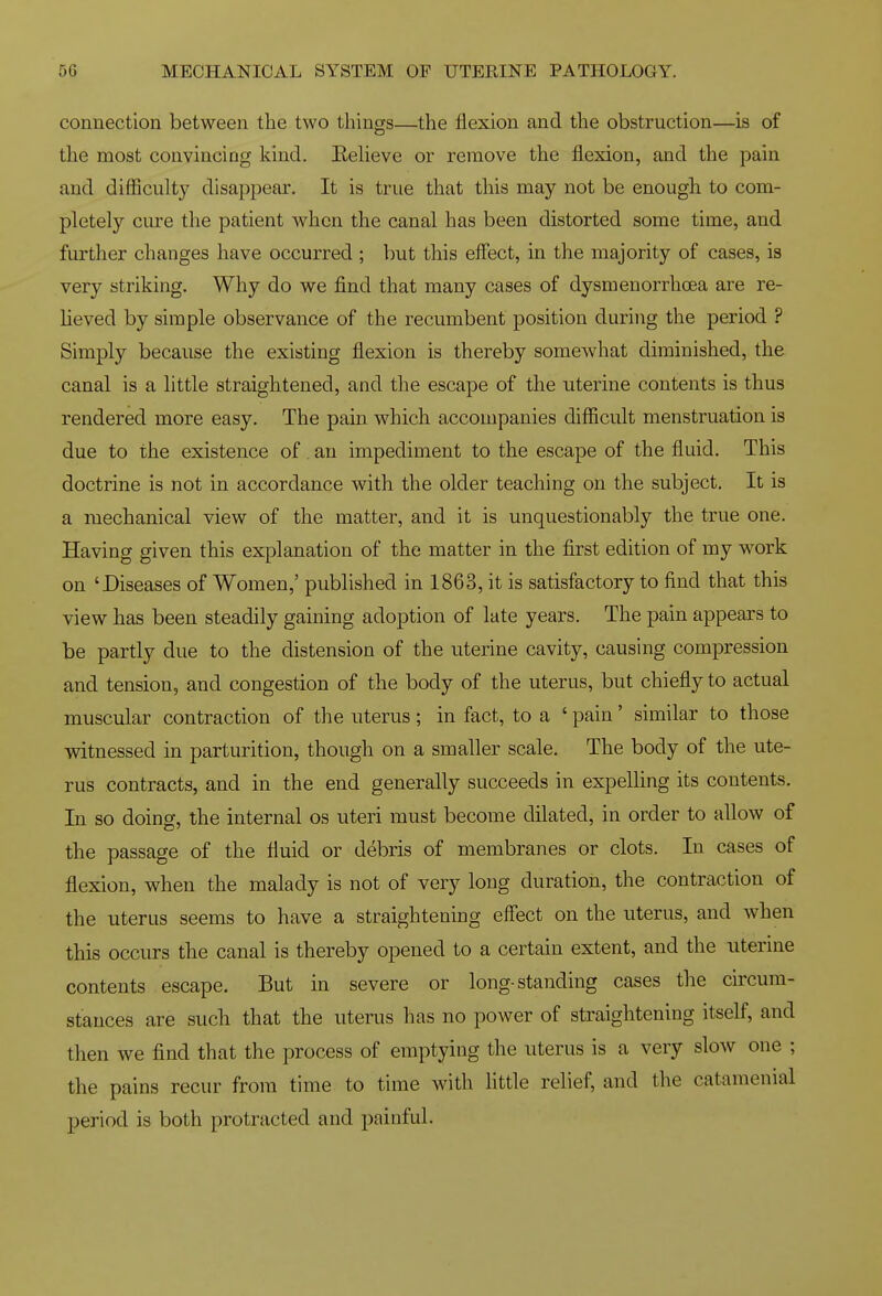 connection between the two things—the flexion and the obstruction—is of the most convincing kind. EeUeve or remove the flexion, and the pain and difliculty disappear. It is true that this may not be enough to com- pletely cure the patient when the canal has been distorted some time, and further changes have occurred ; but this eflect, in the majority of cases, is very striking. Why do we find that many cases of dysmenorrhoea are re- lieved by simple observance of the recumbent position during the period ? Simply because the existing flexion is thereby somewhat diminished, the canal is a little straightened, and the escape of the uterine contents is thus rendered more easy. The pain which accompanies difficult menstruation is due to the existence of an impediment to the escape of the fluid. This doctrine is not in accordance with the older teaching on the subject. It is a mechanical view of the matter, and it is unquestionably the true one. Having given this explanation of the matter in the first edition of my work on 'Diseases of Women,' published in 1863, it is satisfactory to find that this view has been steadily gaining adoption of late years. The pain appears to be partly due to the distension of the uterine cavity, causing compression and tension, and congestion of the body of the uterus, but chiefly to actual muscular contraction of the uterus; in fact, to a ' pain' similar to those witnessed in parturition, though on a smaller scale. The body of the ute- rus contracts, and in the end generally succeeds in expelling its contents. In so doing, the internal os uteri must become dilated, in order to allow of the passage of the fluid or debris of membranes or clots. In cases of flexion, when the malady is not of very long duration, the contraction of the uterus seems to have a straightening effect on the uterus, and when this occurs the canal is thereby opened to a certain extent, and the uterine contents escape. But in severe or long-standing cases the circum- stances are such that the uterus has no power of straightening itself, and then we find that the process of emptying the uterus is a very slow one ; the pains recur from time to time with little relief, and the catamenial period is both protracted and painful.