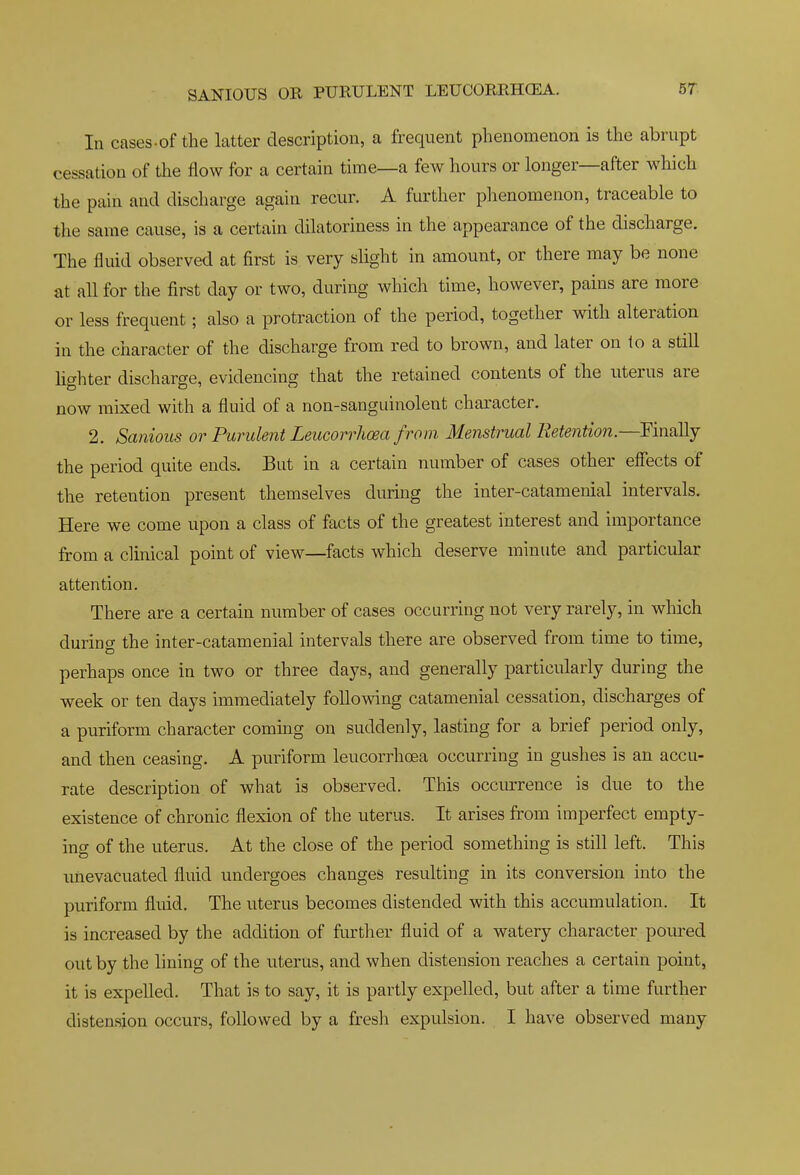 SANIOUS OR PURULENT LEUCORRHCEA. In cases-of the latter description, a frequent phenomenon is the abrupt cessation of the flow for a certain time—a few hours or longer—after which the pain and discharge again recur. A further phenomenon, traceable to the same cause, is a certain dilatoriness in the appearance of the discharge. The fluid observed at first is very slight in amount, or there may be none at all for the first day or two, during which time, however, pains are more or less frequent; also a protraction of the period, together with alteration in the character of the discharge from red to brown, and later on to a still Hghter discharge, evidencing that the retained contents of the uterus are now mixed with a fluid of a non-sanguinolent character. 2. Sanious or Purulent Leucorrhcea from. Menstrual Retention.—Finally the period quite ends. But in a certain number of cases other effects of the retention present themselves during the inter-catamenial intervals. Here we come upon a class of facts of the greatest interest and importance from a clinical point of view—facts which deserve minute and particular attention. There are a certain number of cases occurring not very rarely, in which durincy the inter-catamenial intervals there are observed from time to time, perhaps once in two or three days, and generally particularly during the week or ten days immediately following catamenial cessation, discharges of a puriform character coming on suddenly, lasting for a brief period only, and then ceasing. A puriform leucorrhcea occurring in gushes is an accu- rate description of what is observed. This occurence is due to the existence of chronic flexion of the uterus. It arises from imperfect empty- ing of the uterus. At the close of the period something is still left. This unevacuated fluid undergoes changes resulting in its conversion into the puriform fluid. The uterus becomes distended with this accumulation. It is increased by the addition of further fluid of a watery character poiured out by the lining of the uterus, and when distension reaches a certain point, it is expelled. That is to say, it is partly expelled, but after a time further distension occurs, followed by a fresh expulsion. I have observed many