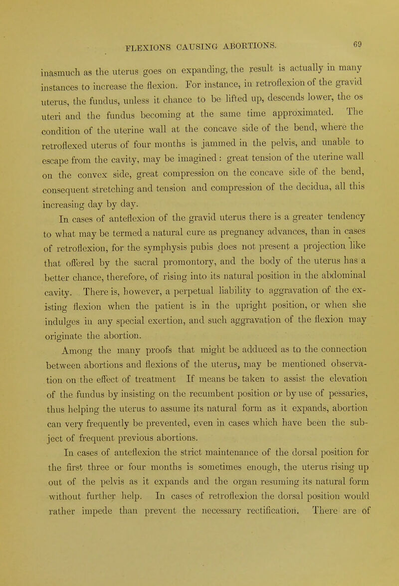 inasmuch as the uterus goes on expanding, the result is actually in many instances to increase the flexion. For instance, in retroflexion of the gravid uterus, the fundus, unless it chance to be lifted up, descends lower, the os uteri and the fundus becommg at the same time approximated. The condition of the uterine wall at the concave side of the bend, where the retroflexed uterus of four mouths is jammed in the pelvis, and unable to escape from the cavity, may be imagined : great tension of the uterine wall on the convex side, great compression on the concave side of the bend, consequent stretching and tension and compression of the decidua, all this increasing day by day. In cases of anteflexion of the gravid uterus there is a greater tendency to what may be termed a natural cure as pregnancy advances, than in cases of retroflexion, for the symphysis pubis does not present a projection, hke that ofiered by the sacral promontory, and the body of the uterus has a better chance, therefore, of rising into its natural position in the abdominal cavity. There is, however, a perpetual hability to aggravation of the ex- isting flexion when the patient is in the upright position, or when she indulges in any special exertion, and such aggravation of the flexion may originate the abortion. Among the many proofs that might be adduced as to the connection between abortions and flexions of the uterus, may be mentioned observa- tion on the effect of treatment If means be taken to assist the elevation of the fundus by insisting on the recumbent position or by use of pessaries, thus helping the uterus to assume its natural form as it expands, abortion can very frequently be prevented, even in cases which have been the sub- ject of frequent previous abortions. In cases of anteflexion the strict maintenance of the dorsal position for the first three or four months is sometimes enough, the uterus rising up out of the pelvis as it expands and the organ resuming its natural form without further help. In cases of retroflexion the dorsal position would rather impede than prevent the necessary rectification. There are of