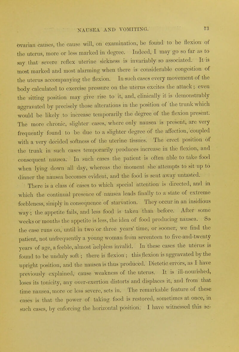 ovarian causes, the cause will, on examination, be found to be flexion of the uterus, more or less marked in degree. Indeed, I may go so far as to say that severe reflex uterine sickness is invariably, so associated. It is most marked and most alarming when there is considerable congestion of the uterus accompanying the flexion. In such cases every movement of the body calculated to exercise pressiu:e on the uterus excites the attack;. even the sitting position may give rise to it, and, clinically it is demonstrably aggravated by precisely those alterations in the position of the trunk which would be likely to increase temporarily the degree of the flexion present. The more chronic, slighter cases, where only nausea is present, are very frequently found to be due to a slighter degree of the affection, coupled with a very decided softness of the uterine tissues. The erect position of the trunk in such cases temporarily produces increase in the flexion, and consequent nausea. In such cases the patient is often able to take food when lying down all day, whereas the moment she attempts to sit up to dinner the nausea becomes evident, and the food is sent away untasted. There is a class of cases to which special attention is directed, and in Avhich the continual presence of nausea leads finally to a state of extreme feebleness, simply in consequence of starvation. They occur in an insidious way ; the appetite fails, and less food is taken than before. After some weeks or months the appetite is less, the idea of food producing nausea. So the case runs on, until in two or three years' time, or sooner, we find the patient, not unfrequently a young woman from seventeen to five-and-twenty years of age, a feeble, almost helpless invalid. In these cases the Uterus is found to be unduly soft; there is flexion ; this flexion is aggravated by the upright position, and the nausea is thus produced. Dietetic errors, as I have previously explained, cause weakness of the uterus. It is ill-nourished-, loses its tonicity, any over-exertion distorts and displaces it, and from that time nausea, more or less severe, sets in. The remarkable feature of these cases is that the power of taking food is restored, sometimes at once, in such cases, by enforcing the horizontal position. I have witnessed this se-