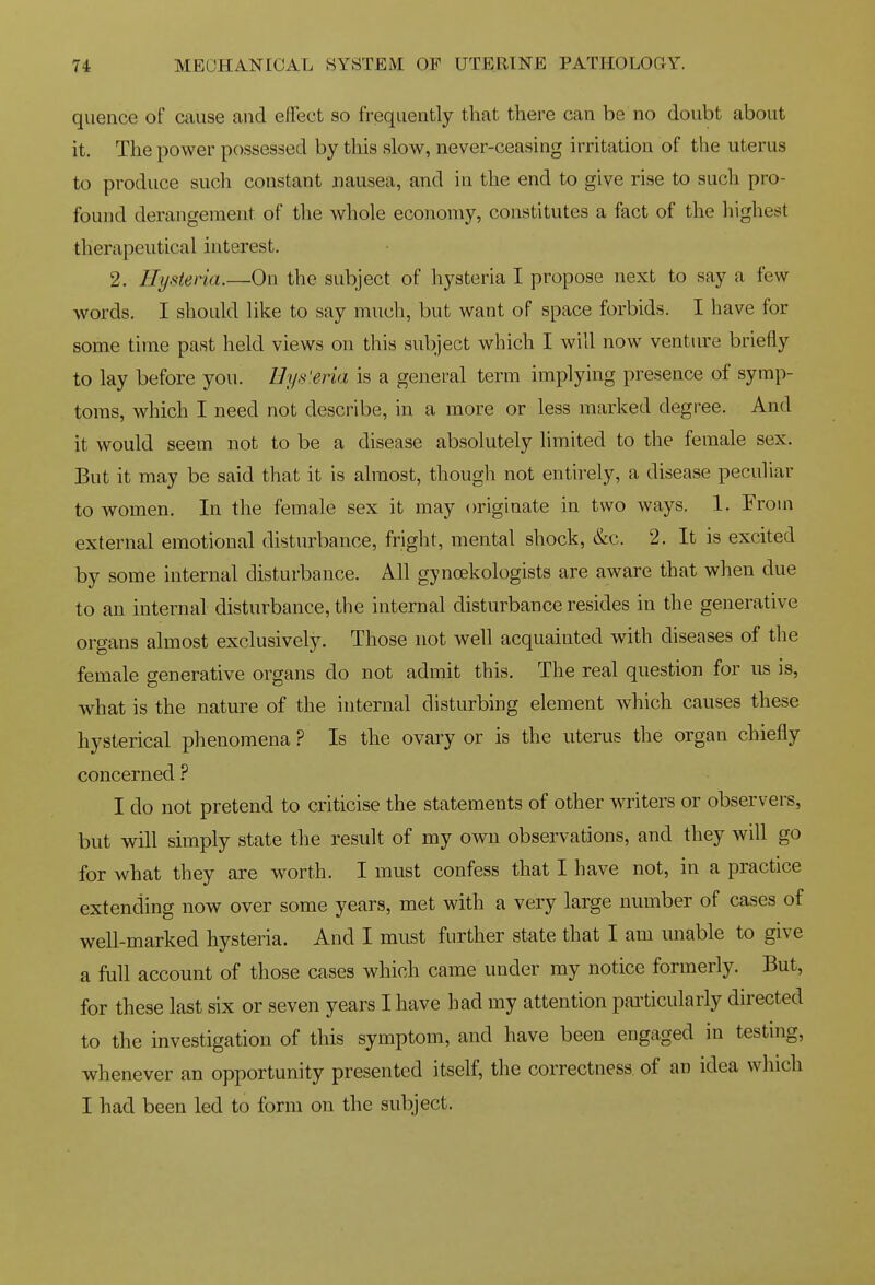 quence of cause and effect so frequently that there can be no doubt about it. The power possessed by tliis slow, never-ceasing irritation of the uterus to produce such constant nausea, and in the end to give rise to such pro- found derangement of tlie whole economy, constitutes a fact of the highest therapeutical interest. 2. Hysteria.—On the subject of hysteria I propose next to say a few words. I should like to say much, but want of space forbids. I have for some time past held views on this subject which I will now venture briefly to lay before you. Hi/s'.eria is a general term implying presence of symp- toms, which I need not describe, in a more or less marked degree. And it would seem not to be a disease absolutely limited to the female sex. But it may be said that it is almost, though not entirely, a disease peculiar to women. In the female sex it may originate in two ways. 1. From external emotional disturbance, fright, mental shock, &c. 2. It is excited by some internal disturbance. All gynoekologists are aware that when due to an internal disturbance, the internal disturbance resides in the generative organs almost exclusively. Those not well acquainted with diseases of the female generative organs do not admit this. The real question for us is, what is the nature of the internal disturbing element which causes these hysterical phenomena ? Is the ovary or is the uterus the organ chiefly concerned ? I do not pretend to criticise the statements of other writers or observers, but will simply state the result of my own observations, and they will go for what they are worth. I must confess that I have not, in a practice extending now over some years, met with a very large number of cases of well-marked hysteria. And I must further state that I am unable to give a full account of those cases which came under my notice formerly. But, for these last six or seven years I have had my attention pai'ticularly directed to the investigation of this symptom, and have been engaged in testmg, whenever an opportunity presented itself, the correctness of an idea which I had been led to form on the subject.