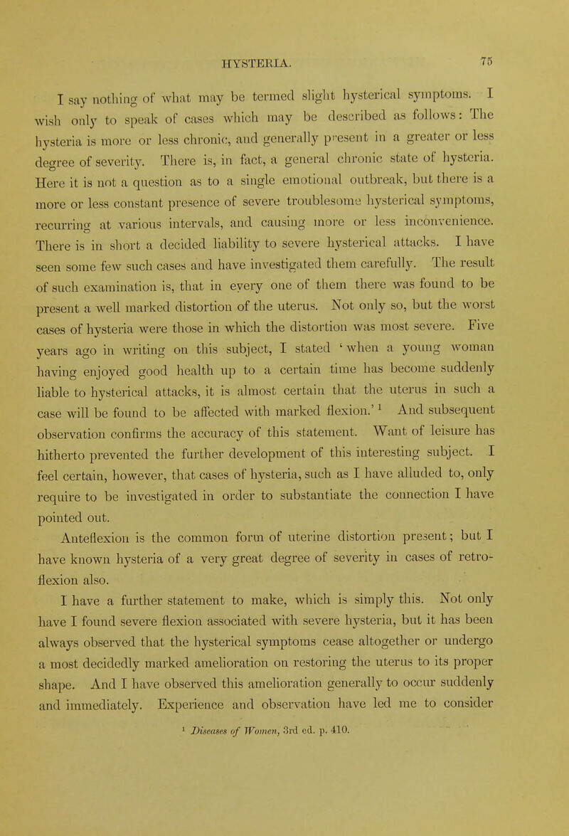 HYSTERIA. I say nothing of wliat may be termed slight hysterical symptoms. I wish only to speak of cases which may be described as follows: The hysteria is more or less chronic, and generally present in a greater or less degree of severity. There is, in fact, a general chronic state of hysteria. Here it is not a question as to a single emotional outbreak, but there is a more or less constant presence of severe troublesome hysterical symptoms, recurring at various intervals, and causing more or less inconvenience. There is in short a decided liability to severe hysterical attacks. I have seen some few such cases and have investigated them carefully. The result of such examination is, that in every one of them there was found to be present a well marked distortion of the uterus. Not only so, but the worst cases of hysteria were those in which the distortion was most severe. Five years ago in writing on this subject, I stated ' when a young woman having enjoyed good health up to a certain time has become suddenly liable to hysterical attacks, it is almost certain that the uterus in such a case will be found to be affected with marked flexion.' ^ And subsequent observation confirms the accuracy of this statement. Want of leisure has hitherto prevented the further development of this interesting subject. I feel certain, however, that cases of hysteria, such as I have alluded to, only require to be investigated in order to substantiate the connection I have pointed out. Anteflexion is the common form of uterine distortion present; but I have known hysteria of a very great degree of severity in cases of retro- flexion also. I have a ftirther statement to make, which is simply this. Not only have I found severe flexion associated with severe hysteria, but it has been always observed that the hysterical symptoms cease altogether or undergo a most decidedly marked amelioration on restoring the uterus to its proper shape. And I have observed this amehoration generally to occm suddenly and immediately. Experience and observation have led me to consider ' Diseases of Women, 3rd ed. p. 410.