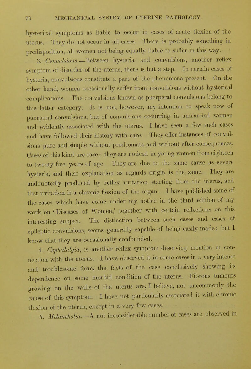 hysterical symptoms as liable to occur in cases of acute flexion of the uterus. They do not occur in all cases. There is probably something in predisposition, all women not being equally liable to suffer in this way. 3. Convuhions.—Between hysteria and convulsions, another reflex symptom of disorder of the uterus, there is but a step. In certain cases of hysteria, convulsions constitute a part of the phenomena present. On the other hand, women occasionally suffer from convulsions without hysterical complications. The convulsions known as puerperal convulsions belong to this latter category. It is not, however, my intention to speak now of puerperal convulsions, but of convulsions occurring in unmarried women and evidently associated with the uterus. 1 have seen a few such cases and have followed their history with care. They offer instances of convul- sions pure and simple without prodromata and without after-consequences. Cases of this kind are rare : they are noticed in young women from eighteen to twenty-five years of age. They are due to the same cause as severe hysteria, and their explanation as regards origin is the same. They are undoubtedly produced by reflex irritation starting from the uterus, and that irritation is a chronic flexion of the organ. I have published some of the- cases which have come under my notice in the third edition of my work on ' Diseases of Women,' together with certain reflections on this interesting subject. The distinction between such cases and cases of epileptic convulsions, seems generally capable of being easily made ; but I know that they are occasionally confounded. 4. Cephalalgia, is another reflex symptom deserving mention in con- nection with the uterus. I have observed it in some cases in a very intense and troublesome form, the facts of the case conclusively showing its dependence on some morbid condition of the uterus. Fibrous tumours growing on the walls of the uterus are, I believe, not uncommonly the cause of this symptom. I have not particularly associated it with chronic flexion of the uterus, except in a very few cases. 5. Melancholia.—tV not inconsiderable number of cases are observed in
