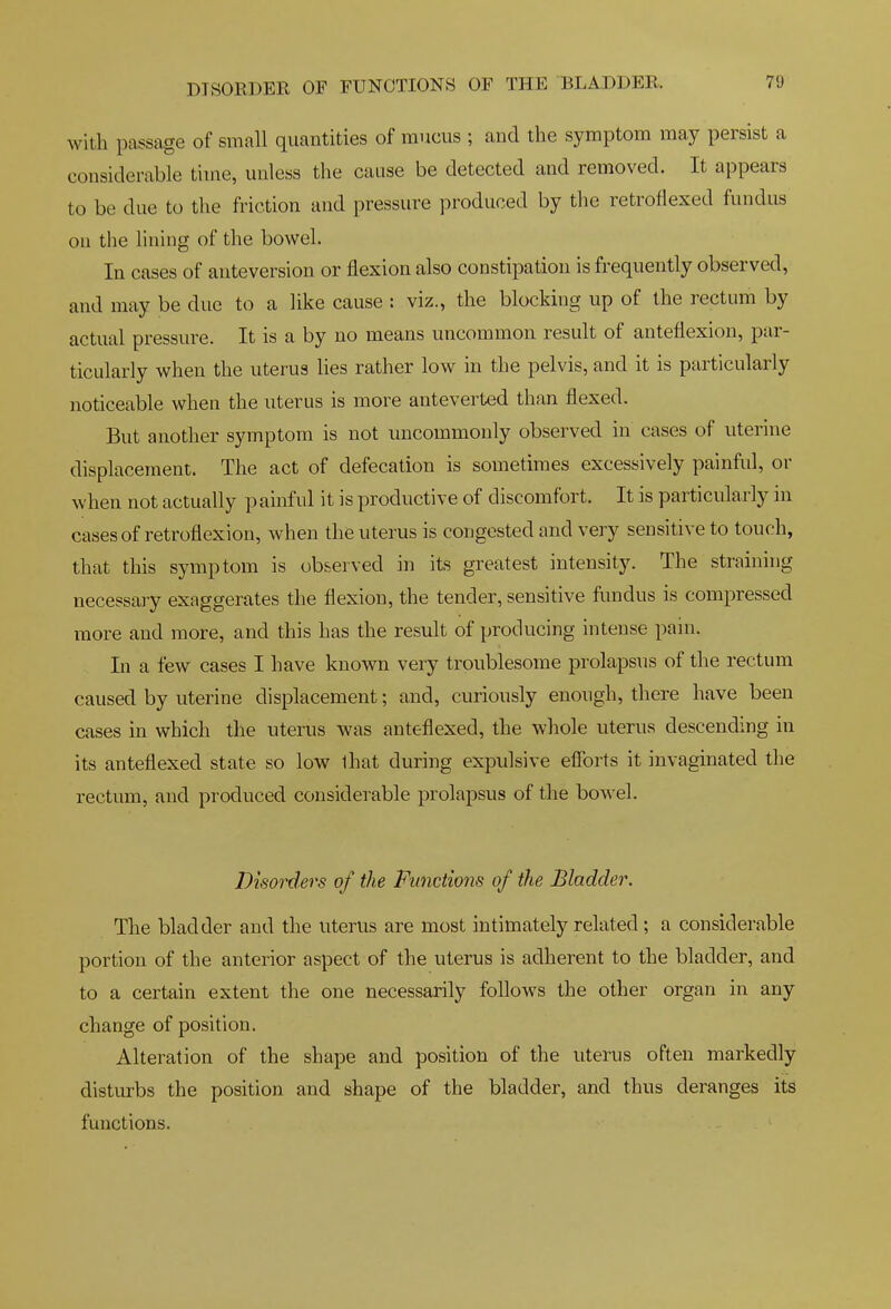 with passage of small quantities of mucus ; and the symptom may persist a considerable time, unless tlie cause be detected and removed. It appears to be due to the friction and pressure produced by the retroflexed fundus on the lining of the bowel. In cases of anteversion or flexion also constipation is frequently observed, and may be due to a like cause : viz., the blocking up of the rectum by actual pressure. It is a by no means uncommon result of anteflexion, par- ticularly when the uterus lies rather low in the pelvis, and it is particularly noticeable when the uterus is more anteverted than flexed. But another symptom is not uncommonly observed in cases of uterine displacement. The act of defecation is sometimes excessively painful, or when not actually painful it is productive of discomfort. It is particularly in cases of retroflexion, when the uterus is congested and very sensitive to touch, that this symptom is observed in its greatest intensity. The straining necessary exaggerates the flexion, the tender, sensitive fimdus is compressed more and more, and this has the result of producing intense pain. In a few cases I have known very troublesome prolapsus of the rectum caused by uterine displacement; and, curiously enough, there have been cases in which the uterus was anteflexed, the whole uterus descending in its anteflexed state so low lhat during expulsive eflbrts it invaginated the rectum, and produced considerable prolapsus of the bowel. Disorders of the Functions of the Bladder. The bladder and the uterus are most intimately related; a considerable portion of the anterior aspect of the uterus is adherent to the bladder, and to a certain extent the one necessarily follows the other organ in any change of position. Alteration of the shape and position of the uterus often markedly disturbs the position and shape of the bladder, and thus deranges its functions.