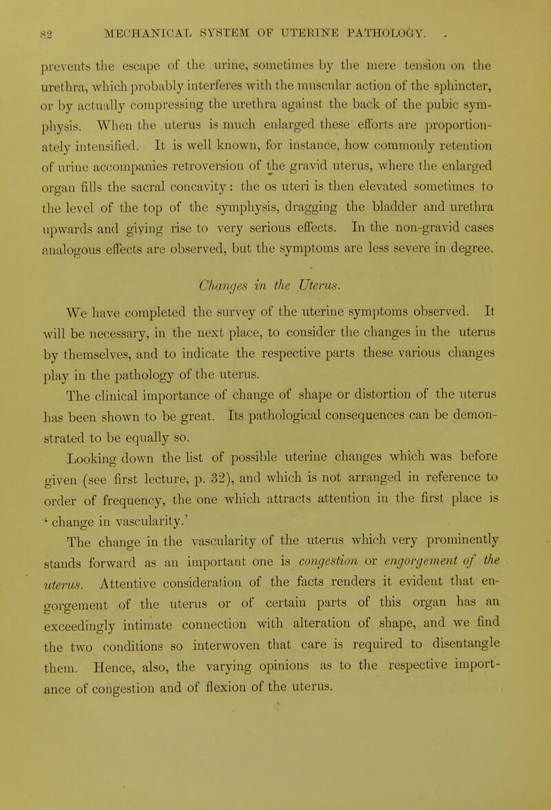 prevents the escape of the urine, sometimes by tlie mere tension on the urethra, which probably interferes with the muscular action of the spliincter, or by actually compressing the urethra against the back of the pubic sym- physis. When the uterus is much enlarged these efforts are proportion- ately intensified. It is well known, for instance, how commonly retention of urine accompanies retroversion of the gravid uterus, where the enlarged organ fills the sacral concavity: the os uteri is then elevated sometimes to the level of the top of the symphysis, dragging the bladder and urethra upwards and giving rise to very serious effects. In the non-gravid cases analogous effects are observed, but the symptoms are less severe in degree. Changes in the Uterus. We have completed the survey of the uterine symptoms observed. It will be necessary, in the next place, to consider the changes in the uterus by themselves, and to indicate the respective parts these various changes play in the pathology of the uterus. The chnical importance of change of shape or distortion of the uterus has been shown to be great. Its pathological consequences can be demon- strated to be equally so. Looking down the hst of possible uterine changes which was before given (see first lecture, p. 32), and which is not arranged in reference to order of frequency, the one which attracts attention in the first place is ' change in vascularity.' The change in the vascularity of the uterus which very prominently stands forward as an important one is congestion or engorgement of the uterus. Attentive consideration of the facts renders.it evident that en- gorgement of the uterus or of certain parts of this organ has an exceedingly intimate connection with alteration of shape, and we find the two conditions so interwoven that care is required to disentangle them. Hence, also, tlie varying opinions as to the respective import- ance of congestion and of flexion of the uterus.