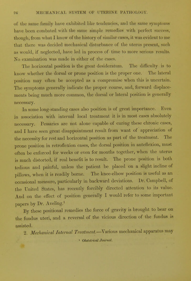 of the same family have exhibited hke tendencies, and the same symj)toms have been combated with the same simple remedies with perfect success, though, from Avhat I know of the history of similar cases, it was evident to me that there was decided mechanical disturbance of the uterus present, such as would, if neglected, have led in process of - time to more serious results. No examination was made in either of the cases. The horizontal position is the great desideratum. The difficulty is to know whether the dorsal or prone position is the proper one. The lateral position may often be accepted as a compromise when this is uncertain. The symptoms generally indicate the proper course, and, forward displace- ments being much more common, the dorsal or lateral position is generally necessary. In some long-standing cases also j)osition is of great importance. Even in association with internal local treatment it is in most cases absolutely necessary. Pessaries are not alone capable of curing these chronic cases, and I have seen great disappointment result from want of appreciation of the necessity for rest and horizontal position as part of the treatment. The prone position in retroflexion cases, the dorsal position in anteflexion, must often be enforced for weeks or even for months together, when tlie uterus is much distorted, if real benefit is to result. The prone position is both tedious and painful, unless the patient be placed on a shght incline of pillows, when it is readily borne. The knee-elbow position is useful as an occasional measure, particularly in backward deviations. Dr. Campbell, of the United States, has recently forcibly directed attention to its value. And on the effect of position generally I would refer to some important papers by Dr. Aveling.^ By these positional remedies the force of gravity is brought to bear on the fundus uteri, and a reversal of the vicious direction of the fundus is assisted. 2. Mechanical Internal Treatment—Yarious mechanical apparatus may 1 Obstetrical Journal.