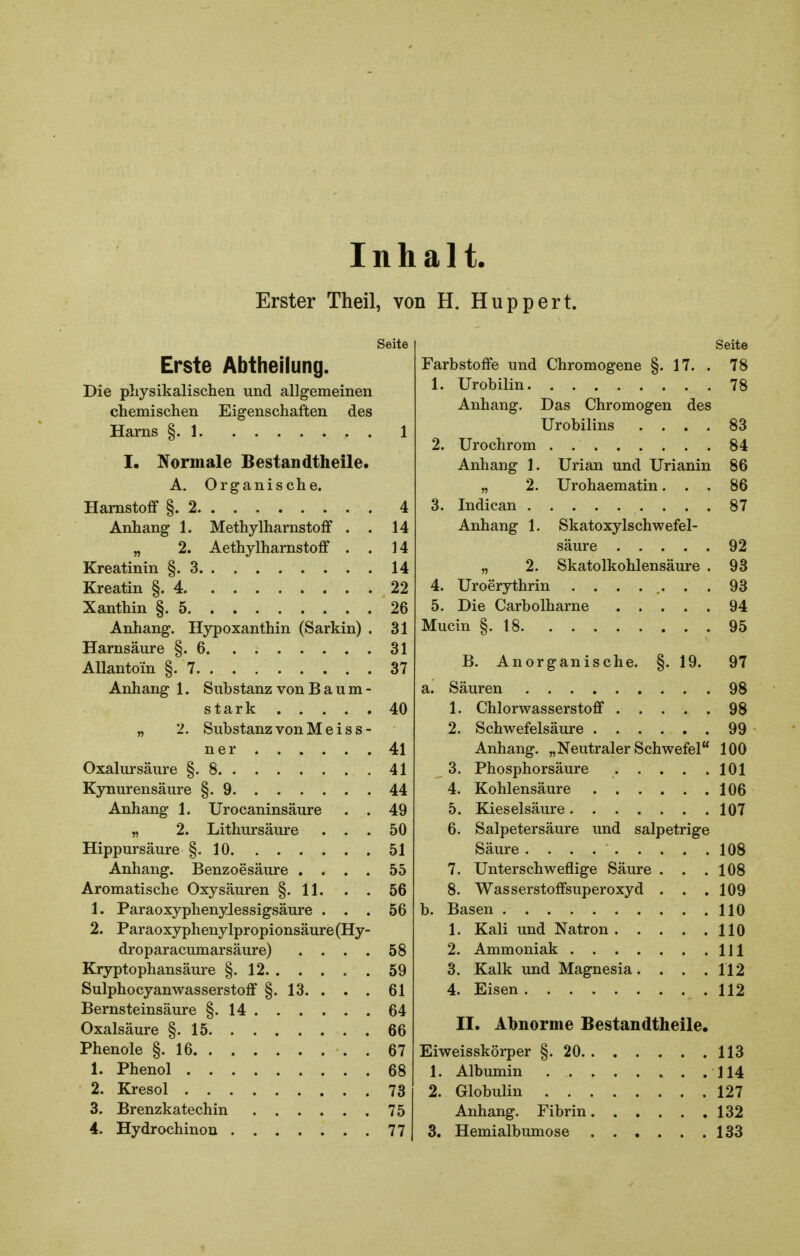 Inhalt. Erster Theil, von H. Huppert. Seite Erste Abtheilung. Die physikalischen und allgemeinen chemischen Eigenschaften des Harns §. 1 1 I. !\ormale Bestandtheile. A. Organische. Harnstoff §.2 4 Anhang 1. Methylharnstoff . . 14 „ 2. Aethylharnstoff . . 14 Kreatinin §.3 14 Kreatin §.4 22 Xanthin §.5 26 Anhang. Hypoxanthin (Sarkin) . 31 Harnsäure §.6 31 AUantoin §.7 37 Anhang 1. Substanz von Baum- stark 40 „ 2. Substanz von M e i s s- ner 41 Oxalursäure §.8 41 Kynurensäure §.9 44 Anhang 1. Urocaninsäure . . 49 „ 2. Lithursäure ... 50 Hippursäure §.10 51 Anhang. Benzoesäure .... 55 Aromatische Oxysäuren §.11. . . 56 1. ParaoxyphenyJessigsäure ... 56 2. Paraoxyphenylpropionsäure(Hy- droparacumarsäure) . . . . 58 Kryptophansäure §.12 59 Sulphocyanwasserstoff §. 13. . . . 61 Bernsteinsäure §.14 64 Oxalsäure §.15 66 Phenole §.16 67 1. Phenol 68 2. Kresol 73 3. Brenzkatechin 75 4. Hydrochinou 77 Seite Farbstoffe und Chromogene §.17. . 78 1. Urobilin 78 Anhang. Das Chromogen des Urobilins .... 83 2. Urochrom 84 Anhang 1. Urian und Urianin 86 „ 2. Urohaematin... 86 3. Indican 87 Anhang 1. Skatoxylschwefel- säure 92 „ 2. Skatolkohlensäure . 93 4. Uroerythrin ........ 93 5. Die Carbolharne 94 Mucin §.18 95 B. Anorganische. §. 19. 97 a. Säuren 98 1. Chlorwasserstoff 98 2. Schwefelsäure 99 Anhang. „Neutraler Schwefel 100 3. Phosphorsäure 101 4. Kohlensäure 106 5. Kieselsäure 107 6. Salpetersäure und salpetrige Säure 108 7. Unterschweflige Säure . . .108 8. Wasserstoffsuperoxyd . . . 109 b. Basen HO 1. Kali und Natron HO 2. Ammoniak Hl 3. Kalk und Magnesia. . . .112 4. Eisen .112 II. Abnorme Bestandtheile. Eiweisskörper §.20 113 1. Albumin H4 2. Globulin 127 Anhang. Fibrin 132 3. Hemialbumose 133