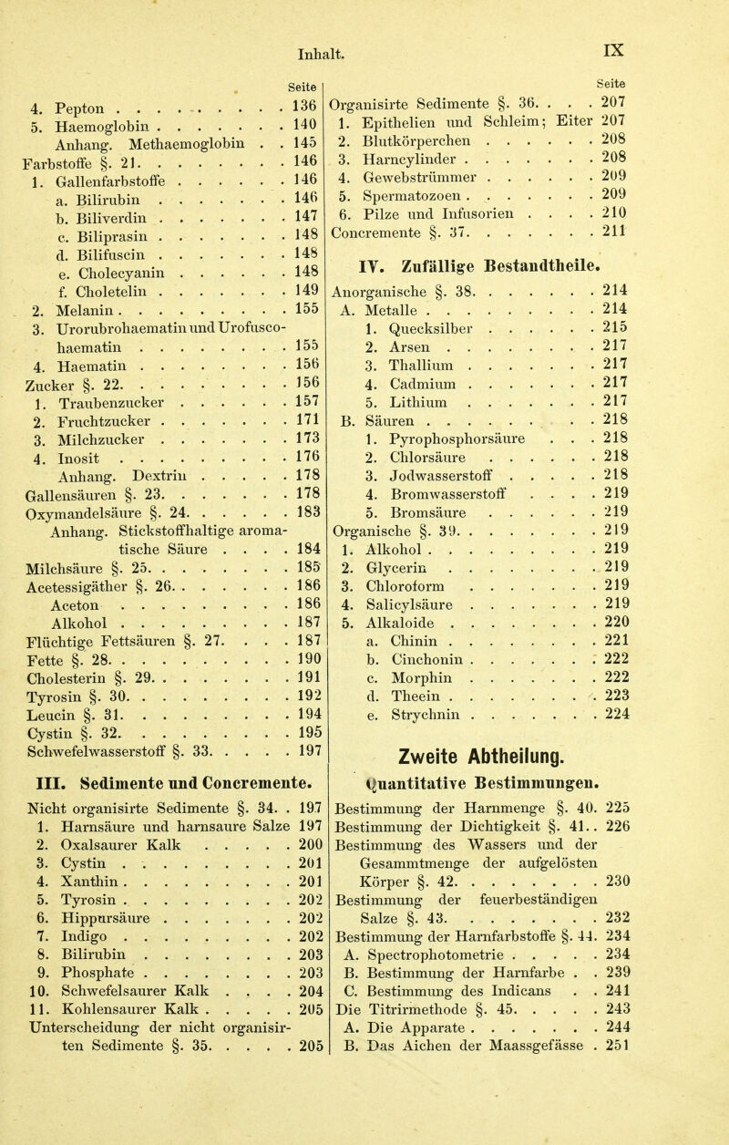 Seite 4. Pepton 136 5. Haemoglobin 140 Anhang. Methaemoglobin . .145 Farbstoffe §.21 146 1. Gallenfarbstoffe .146 a. Bilirubin 146 b. Biliverdin 147 c. Biliprasin 148 d. Bilifiiscin 148 e. Cholecyanin 148 f. Choletelin 149 2. Melanin 155 3. Urorubrohaematin und Urofusco- haematin 155 4. Haematin 156 Zucker §.22 156 1. Traubenzucker 157 2. Fruchtzucker 171 3. Milchzucker 173 4. Inosit 176 Anhang. Dextrin 178 Gallensäuren §.23 178 Oxymandelsäure §.24 183 Anhang. Stickstoffhaltige aroma- tische Säure . . . .184 Milchsäure §.25 185 Acetessigäther §.26 186 Aceton 186 Alkohol 187 Flüchtige Fettsäuren §.27. . . .187 Fette §.28 190 Cholesterin §.29 191 Tyrosin §.30 192 Leucin §.31 194 Cystin §. 32. 195 Schwefelwasserstoff §.33 197 III. Sedimente nnd Concremente. Nicht organisirte Sedimente §. 34. . 197 1. Harnsäure und harnsaure Salze 197 2. Oxalsaurer Kalk 200 3. Cystin . 201 4. Xanthin 201 5. Tyrosin 202 6. Hippursäure 202 7. Indigo 202 8. Bilirubin 203 9. Phosphate 203 10. Schwefelsaurer Kalk . . . .204 11. Kohlensaurer Kalk 205 Unterscheidung der nicht organisir- ten Sedimente §. 35 205 Organisirte Sedimente §. 36. . . . 207 1. Epithelien und Schleim; Eiter 207 2. Blutkörperchen 208 3. Harncylinder 208 4. Gewebstrümmer 2U9 5. Spermatozoen 209 6. Pilze und Infusorien . . . .210 Concremente §.37 211 IV. Zufällige Bestandtheile. Anorganische §.38 214 A. Metalle 214 1. Quecksilber 215 2. Arsen 217 3. Thallium 217 4. Cadmium 217 5. Lithium 217 B. Säuren . . 218 1. Pyrophosphorsäure . . .218 2. Chlorsäure 218 3. Jodwasserstoff 218 4. Bromwasserstoff . . . .219 5. Bromsäure 219 Organische §.39 219 1. Alkohol 219 2. Glycerin 219 3. Chloroform 219 4. Salicylsäure 219 5. Alkaloide 220 a. Chinin 221 b. Cinchonin 222 c. Morphin 222 d. Theein ........ 223 e. Strychnin 224 Zweite Abtheilung. i^uantitatiye Bestimmungen. Bestimmung der Harnmenge §. 40. 225 Bestimmung der Dichtigkeit §. 41.. 226 Bestimmung des Wassers und der Gesammtmenge der aufgelösten Körper §.42 230 Bestimmung der feuerbeständigen Salze §.43 232 Bestimmung der Harnfarbstoffe §. 44. 234 A. Spectrophotometrie 234 B. Bestimmung der Harnfarbe . .239 C. Bestimmung des Indicans . .241 Die Titrirmethode §.45 243 A. Die Apparate 244 B. Das Alchen der Maassgefässe . 251