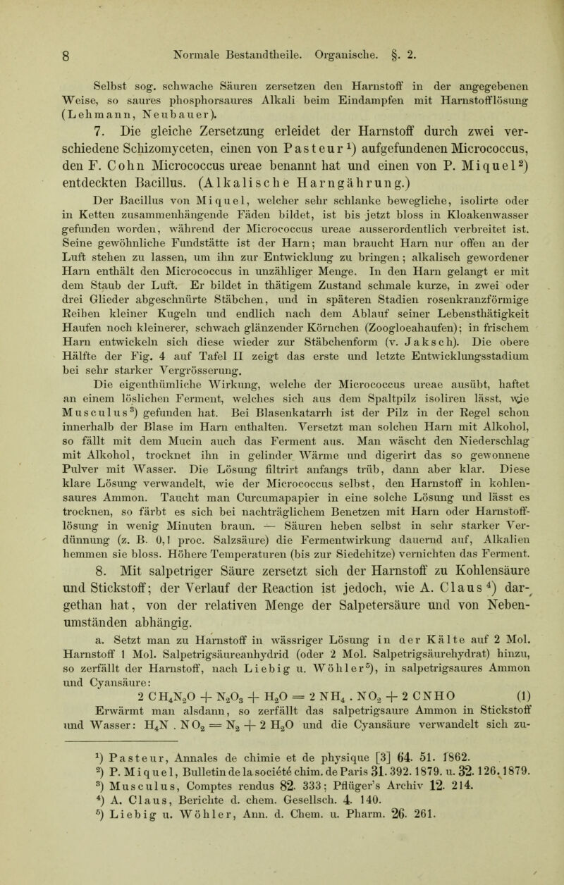 Selbst sog-, schwache Säuren zersetzen den Harnstoff in der angegebenen Weise, so saures phosphorsaures Alkali beim Eindampfen mit Harnstofflösung (Lehmann, Neubauer). 7. Die gleiche Zersetzung erleidet der Harnstoff durch zwei ver- schiedene Schizomyceten, einen von P a s t e u r ^) aufgefundenen Micrococcus, den F. Cohn Micrococcus ureae benannt hat und einen von P. Miquel^) entdeckten Bacillus. (Alkalische Harngährung.) Der Bacillus von Miquel, welcher sehr schlanke bewegliche, isolirte oder in Ketten zusammenhängende Fäden bildet, ist bis jetzt bloss in Kloakenwasser gefunden worden, während der Micrococcus ureae ausserordentlich verbreitet ist. Seine gewöhnliche Fundstätte ist der Harn; man braucht Harn nur offen an der Luft stehen zu lassen, um ihn zur Entwicklung zu bringen; alkalisch gewordener Harn enthält den Micrococcus in unzähliger Menge. In den Harn gelangt er mit dem Staub der Luft. Er bildet in thätigem Zustand schmale kurze, in zwei oder drei Glieder abgeschnürte Stäbchen, und in späteren Stadien rosenkranzförmige Keiben kleiner Kugeln und endlich nach dem Ablauf seiner Lebensthätigkeit Haufen noch kleinerer, schwach glänzender Körnchen (Zoogloeahaufen); in frischem Harn entwickeln sich diese wieder zur Stäbchenform (v. Jaksch). Die obere Hälfte der Fig. 4 auf Tafel II zeigt das erste und letzte Entwicklungsstadium bei sehr starker Vergrösserung. Die eigenthümliche Wirkung, welche der Micrococcus ureae ausübt, haftet an einem löslichen Ferment, welches sich aus dem Spaltpilz isoliren lässt, v^e Musculus^) gefunden hat. Bei Blasenkatarrh ist der Pilz in der Regel schon innerhalb der Blase im Harn enthalten. Versetzt man solchen Harn mit Alkohol, so fällt mit dem Mucin auch das Ferment aus. Man wäscht den Niederschlag mit Alkohol, trocknet ihn in gelinder Wärme und digerirt das so gewonnene Pulver mit Wasser. Die Lösung filtrirt anfangs trüb, dann aber klar. Diese klare Lösung verwandelt, wie der Micrococcus selbst, den Harnstoff in kohlen- saures Ammon. Taucht man Curcumapapier in eine solche Lösung und lässt es trocknen, so färbt es sich bei nachträglichem Benetzen mit Harn oder Harnstoff- lösung in wenig Minuten braun. — Säuren heben selbst in sehr starker Ver- dünnung (z. B. 0,1 proc. Salzsäure) die Fermentwirkung dauernd auf, Alkalien hemmen sie bloss. Höhere Temperaturen (bis zur Siedehitze) vernichten das Ferment. 8. Mit salpetriger Säure zersetzt sich der Harnstoff zu Kohlensäure und Stickstoff; der Verlauf der Reaction ist jedoch, wie A. Claus ^) dar-^ gethan hat, von der relativen Menge der Salpetersäure und von Neben- umständen abhängig. a. Setzt man zu Harnstoff in wässriger Lösung in der Kälte auf 2 Mol. Harnstoff 1 Mol. Salpetrigsäureanhydrid (oder 2 Mol. Salpetrigsäurehydrat) hinzu, so zerfällt der Harnstoff, nach Liebig u. Wöhler^), in salpetrigsaures Ammon und Cyansäure: 2 CH4N2O -f N2O3 + H2O = 2 NH4 . NO2 + 2 CNHO (1) Erwärmt man alsdann, so zerfällt das salpetrigsaure Ammon in Stickstoff und Wasser: H4N . N O2 = Ng + 2 HgO und die Cyansäure verwandelt sich zu- ^) Pasteur, Annales de chimie et de physique [3] 64. 51. 1862. 2) P. M i q u e 1, Bulletin de la societe chim. de Paris 31. 392.1879. u. 32. 126.1879. ^) Musculus, Comptes rendus 82- 333; Pflüger's Archiv 12. 214. *) A. Claus, Berichte d. ehem. Gesellsch. 4 140. ^) Liebig u. Wöhler, Ann. d. Chem. u. Pharm. 26. 261.