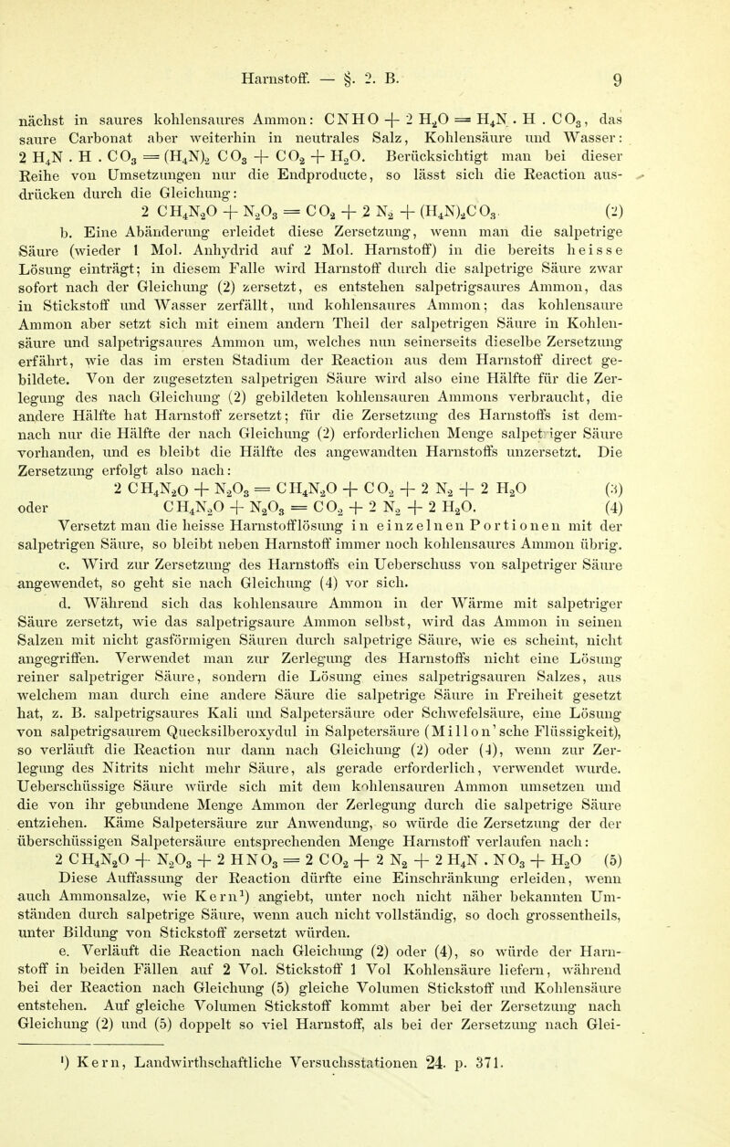 nächst in saures kohlensaures Ammon: C N H O -{- 2 H./) = H^N . H . C O3, das saure Carbonat aber weiterhin in neutrales Salz, Kohlensäure und Wasser: 2 H4N . H . CO3 = (H^N)^ CO3 + CO2 + H2O. Berücksichtigt man bei dieser Eeihe von Umsetzungen nur die Endproducte, so lässt sich die Reaction aus- drücken durch die Gleichung: 2 CH^N.O + N.Og = CO, + 2 N, + (H.Nj.CO.,. (2) b. Eine Abänderung erleidet diese Zersetzung, wenn man die salpetrige Säure (wieder 1 Mol. Anhydrid auf 2 Mol. Harnstoff) in die bereits heisse Lösung einträgt; in diesem Falle wird Harnstoff durch die salpetrige Säure zwar sofort nach der Gleichung (2) zersetzt, es entstehen salpetrigsaures Ammon, das in Stickstoff und Wasser zerfällt, und kohlensaures Ammon; das kohlensaure Ammon aber setzt sich mit einem andern Theil der salpetrigen Säure in Kohlen- säure und salpetrigsaures Ammon um, welches nun seinerseits dieselbe Zersetzung erfährt, wie das im ersten Stadium der Reaction aus dem Harnstoff direct ge- bildete. Von der zugesetzten sali^etrigen Säure wird also eine Hälfte für die Zer- legung des nach Gleichung (2) gebildeten kohlensauren Amnions verbraucht, die andere Hälfte hat Harnstoff zersetzt; für die Zersetzung des Harnstoffs ist dem- nach nur die Hälfte der nach Gleichung (2) erforderlichen Menge salpet: iger Säure vorhanden, und es bleibt die Hälfte des angewandten Harnstoffs unzersetzt. Die Zersetzung erfolgt also nach: 2 CH^N.o + N.Og = CH,N,0 -f C O., + 2 N., + 2 H^O oder CH^N.O + N2O3 = CO, -f 2 + 2 H^O. (4) Versetzt man die heisse Harnstofflösung in einzelnen Portionen mit der salpetrigen Säure, so bleibt neben Harnstoff immer noch kohlensaures Ammon übrig. c. Wird zur Zersetzung des Harnstoffs ein Ueberschuss von salpetriger Säure angewendet, so geht sie nach Gleichung (4) vor sich. d. Während sich das kohlensaure Ammon in der Wärme mit salpetriger Säure zersetzt, wie das salpetrigsaure Ammon selbst, wird das Ammon in seinen Salzen mit nicht gasförmigen Säuren durch salpetrige Säure, wie es scheint, nicht angegriffen. Verwendet man zur Zerlegung des Harnstoffs nicht eine Lösung- reiner salpetriger Säure, sondern die Lösung eines salpetrigsauren Salzes, aus welchem man durch eine andere Säure die salpetrige Säure in Freiheit gesetzt hat, z. B. salpetrigsaures Kali und Salpetersäure oder Schwefelsäure, eine Lösung von salpetrigsaurem Quecksilberoxydul in Salpetersäure (MiHon'sehe Flüssigkeit), so verläuft die Reaction nur dann nach Gleichung (2) oder (J), wenn zur Zer- legung des Nitrits nicht mehr Säure, als gerade erforderlich, verwendet wurde. Ueberschüssige Säure würde sich mit dem kohlensauren Ammon umsetzen und die von ihr gebundene Menge Ammon der Zerlegung durch die salpetrige Säure entziehen. Käme Salpetersäure zur Anwendung, so würde die Zersetzung der der überschüssigen Salpetersäure entsprechenden Menge Harnstoff verlaufen nach: 2 CH4N2O + N2O3 + 2 HNO3 = 2 CO2 + 2 Na -f 2 H^N . NO3 -}- H^O (5) Diese Auffassung der Reaction dürfte eine Einschränkung erleiden, wenn auch Ammonsalze, wie Kern^) angiebt, unter noch nicht näher bekannten Um- ständen durch salpetrige Säure, wenn auch nicht vollständig, so doch grossentheils, unter Bildung von Stickstoff zersetzt würden. e. Verläuft die Reaction nach Gleichung (2) oder (4), so würde der Harn- stoff in beiden Fällen auf 2 Vol. Stickstoff 1 Vol Kohlensäure liefern, während bei der Reaction nach Gleichung (5) gleiche Volumen Stickstoff und Kohlensäure entstehen. Auf gleiche Volumen Stickstoff kommt aber bei der Zersetzung nach Gleichung (2) und (5) doppelt so viel Harnstoff, als bei der Zersetzung nach Glei- ') Kern, Landwirthschaftliche Versuchsstationen 24. p. 371.