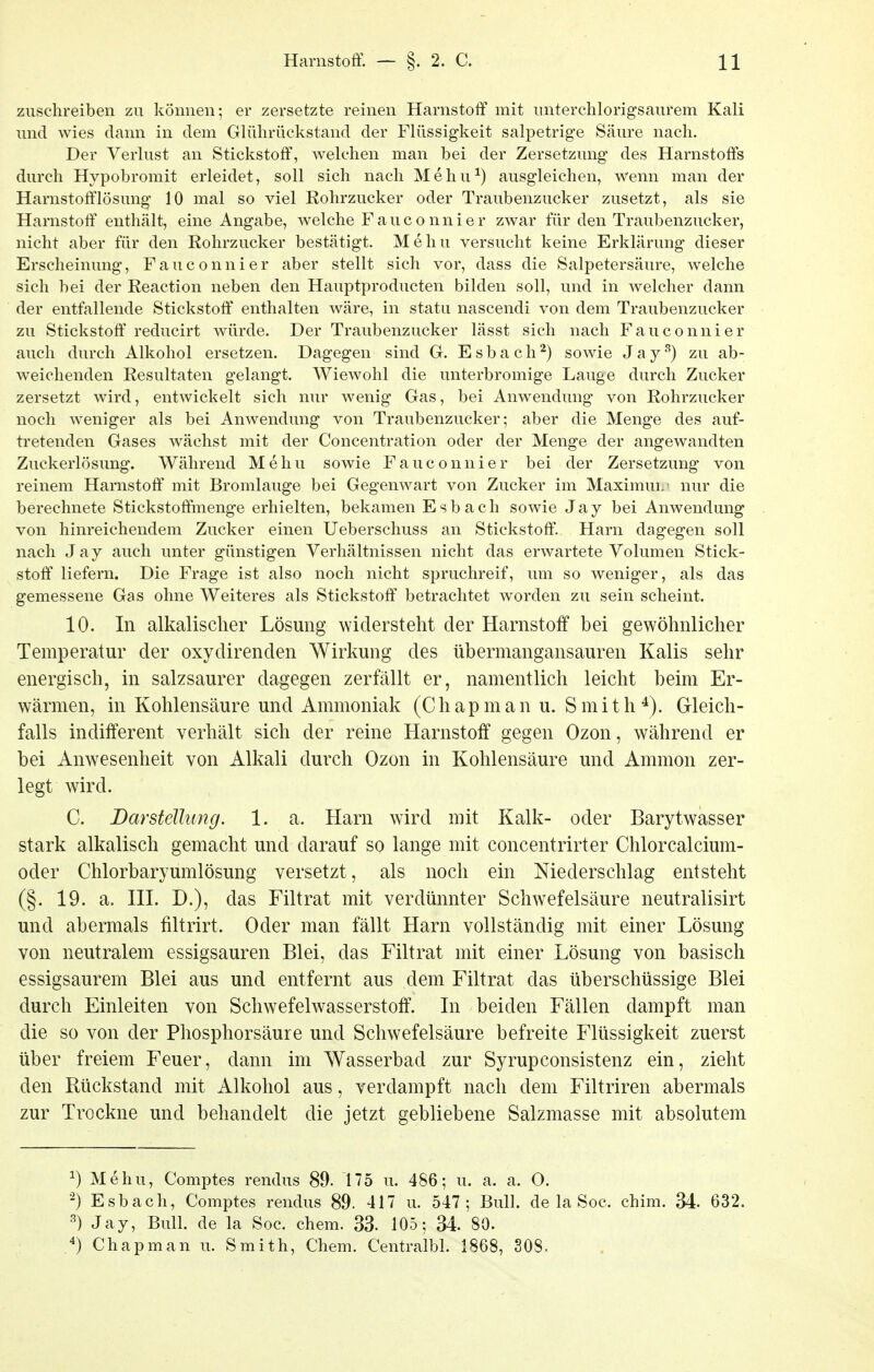zuschreiben zu können; er zersetzte reinen Harnstoff mit unterchlorigsaurem Kali und wies dann in dem Glührückstand der Flüssigkeit salpetrige Säure nach. Der Verlust an Stickstoff, welchen man bei der Zersetzung des Harnstoffs durch Hypobromit erleidet, soll sich nach Mehu^) ausgleichen, wenn man der Harnstofflösung 10 mal so viel Rohrzucker oder Traubenzucker zusetzt, als sie Harnstoff' enthält, eine Angabe, welche Fauconnier zwar für den Traubenzucker, nicht aber für den Rohrzucker bestätigt. M e h u versucht keine Erklärung dieser Erscheinung, Fauconnier aber stellt sich vor, dass die Salpetersäure, welche sich bei der Reaction neben den Hauptproducten bilden soll, und in welcher dann der entfallende Stickstoff enthalten wäre, in statu nascendi von dem Traubenzucker zu Stickstoff'reducirt würde. Der Traubenzucker lässt sich nach Fauconnier auch durch Alkohol ersetzen. Dagegen sind G. Esbach^) sowie J a y'^) zu ab- weichenden Resultaten gelangt. Wiewohl die unterbromige Lauge durch Zucker zersetzt wird, entwickelt sich nur wenig Gas, bei Anwendung von Rohrzucker noch weniger als bei Anwendung von Traubenzucker; aber die Menge des auf- tretenden Gases wächst mit der Concentration oder der Menge der angewandten Zuckerlösimg. Während Mehu sowie Fauconnier bei der Zersetzung von reinem Harnstoff mit Bromlauge bei Gegenwart von Zucker im MaximuL' nur die berechnete Stickstof&nenge erhielten, bekamen Esbach sowie Jay bei Anwendung von hinreichendem Zucker einen Ueberschuss an Stickstoff. Harn dagegen soll nach Jay auch unter günstigen Verhältnissen nicht das erwartete Volumen Stick- stoff liefern. Die Frage ist also noch nicht spruchreif, um so weniger, als das gemessene Gas ohne Weiteres als Stickstoff betrachtet worden zu sein scheint. 10. In alkalischer Lösung widersteht der Harnstoff bei gewöhnlicher Temperatur der oxydirenden Wirkung des übermangansauren Kalis sehr energisch, in salzsaurer dagegen zerfällt er, namentlich leicht beim Er- wärmen, in Kohlensäure und Ammoniak (Chapman u. Smith^). Gleich- falls indifferent verhält sich der reine Harnstoff gegen Ozon, während er bei Anwesenheit von Alkali durch Ozon in Kohlensäure und Amnion zer- legt wird. C. Darsteüung. 1. a. Harn wird mit Kalk- oder Barytwasser stark alkalisch gemacht und darauf so lange mit concentrirter Chlorcalcium- oder Chlorbaryumlösung versetzt, als noch ein Niederschlag entsteht (§. 19. a. III. D.), das Filtrat mit verdünnter Schwefelsäure neutralisirt und abermals filtrirt. Oder man fällt Harn vollständig mit einer Lösung von neutralem essigsauren Blei, das Filtrat mit einer Lösung von basisch essigsaurem Blei aus und entfernt aus dem Filtrat das überschüssige Blei durch Einleiten von Schwefelwasserstoff. In beiden Fällen dampft man die so von der Phosphorsäure und Schwefelsäure befreite Flüssigkeit zuerst über freiem Feuer, dann im Wasserbad zur Syrupconsistenz ein, zieht den Rückstand mit Alkohol aus, verdampft nach dem Filtriren abermals zur Trockne und behandelt die jetzt gebliebene Salzmasse mit absolutem ^) Mehu, Comptes rendus 89. 175 u. 486; u. a. a. O. -) Esbach, Comptes rendus 89. 417 u. 547; Bull, de la Soc. chim. 34. 632. ^) Jay, Bull, de la Soc. ehem. 33. 105; 34. 80. Chapman u. Smith, Chem. Centralbl. 1868, 308.